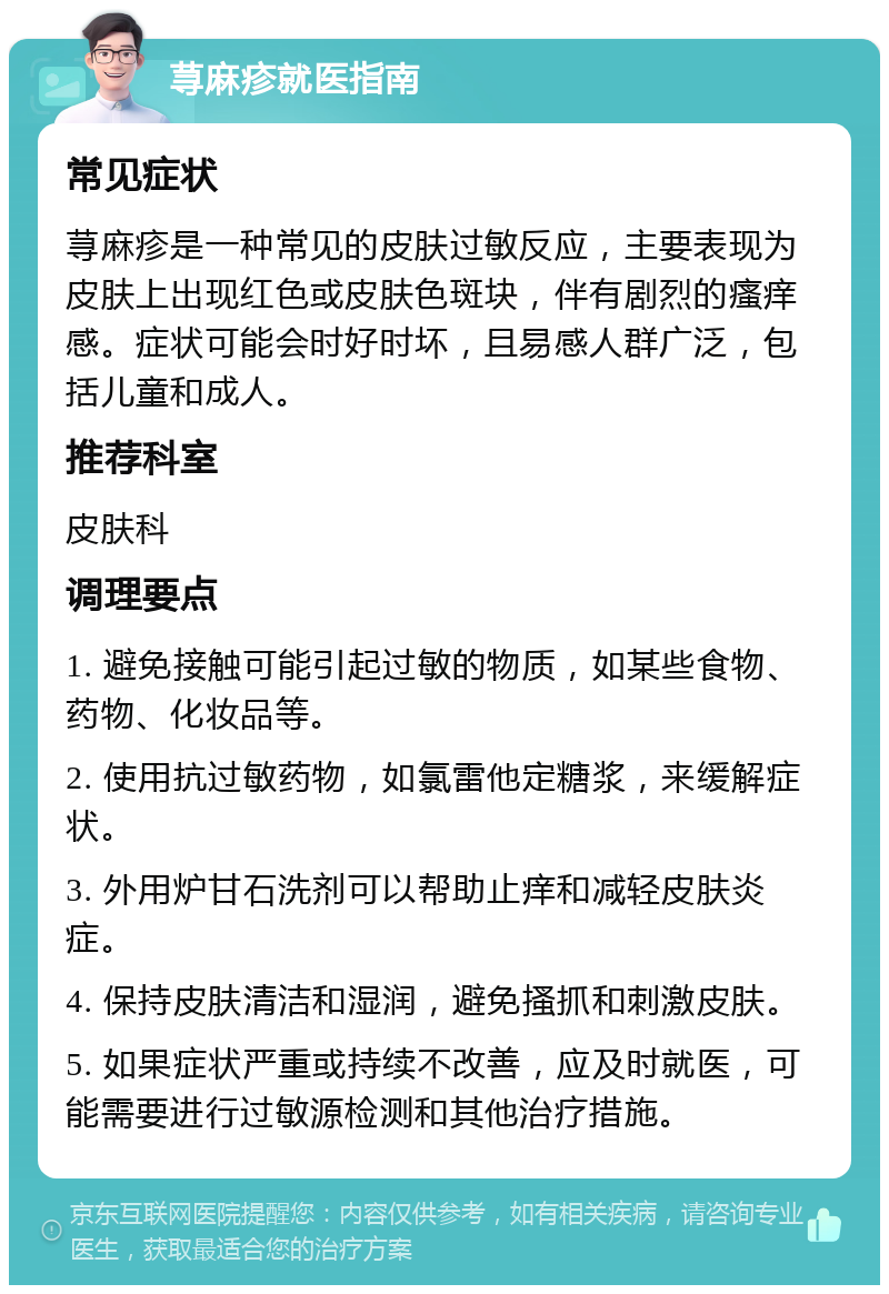 荨麻疹就医指南 常见症状 荨麻疹是一种常见的皮肤过敏反应，主要表现为皮肤上出现红色或皮肤色斑块，伴有剧烈的瘙痒感。症状可能会时好时坏，且易感人群广泛，包括儿童和成人。 推荐科室 皮肤科 调理要点 1. 避免接触可能引起过敏的物质，如某些食物、药物、化妆品等。 2. 使用抗过敏药物，如氯雷他定糖浆，来缓解症状。 3. 外用炉甘石洗剂可以帮助止痒和减轻皮肤炎症。 4. 保持皮肤清洁和湿润，避免搔抓和刺激皮肤。 5. 如果症状严重或持续不改善，应及时就医，可能需要进行过敏源检测和其他治疗措施。