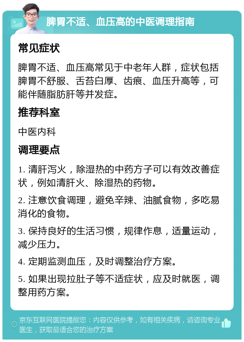 脾胃不适、血压高的中医调理指南 常见症状 脾胃不适、血压高常见于中老年人群，症状包括脾胃不舒服、舌苔白厚、齿痕、血压升高等，可能伴随脂肪肝等并发症。 推荐科室 中医内科 调理要点 1. 清肝泻火，除湿热的中药方子可以有效改善症状，例如清肝火、除湿热的药物。 2. 注意饮食调理，避免辛辣、油腻食物，多吃易消化的食物。 3. 保持良好的生活习惯，规律作息，适量运动，减少压力。 4. 定期监测血压，及时调整治疗方案。 5. 如果出现拉肚子等不适症状，应及时就医，调整用药方案。