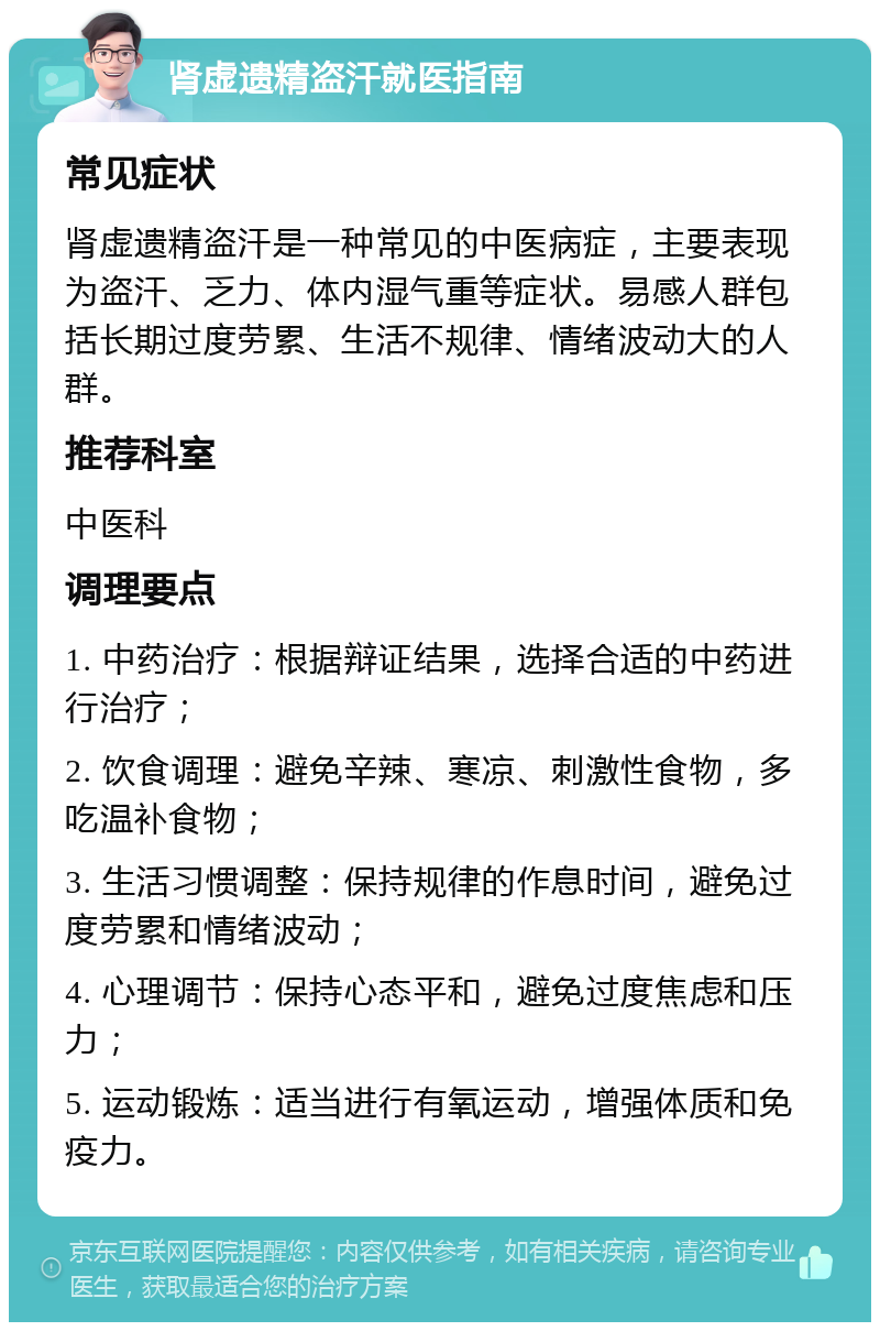 肾虚遗精盗汗就医指南 常见症状 肾虚遗精盗汗是一种常见的中医病症，主要表现为盗汗、乏力、体内湿气重等症状。易感人群包括长期过度劳累、生活不规律、情绪波动大的人群。 推荐科室 中医科 调理要点 1. 中药治疗：根据辩证结果，选择合适的中药进行治疗； 2. 饮食调理：避免辛辣、寒凉、刺激性食物，多吃温补食物； 3. 生活习惯调整：保持规律的作息时间，避免过度劳累和情绪波动； 4. 心理调节：保持心态平和，避免过度焦虑和压力； 5. 运动锻炼：适当进行有氧运动，增强体质和免疫力。