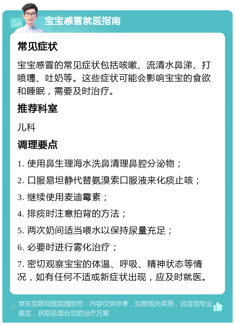 宝宝感冒就医指南 常见症状 宝宝感冒的常见症状包括咳嗽、流清水鼻涕、打喷嚏、吐奶等。这些症状可能会影响宝宝的食欲和睡眠，需要及时治疗。 推荐科室 儿科 调理要点 1. 使用鼻生理海水洗鼻清理鼻腔分泌物； 2. 口服易坦静代替氨溴索口服液来化痰止咳； 3. 继续使用麦迪霉素； 4. 排痰时注意拍背的方法； 5. 两次奶间适当喂水以保持尿量充足； 6. 必要时进行雾化治疗； 7. 密切观察宝宝的体温、呼吸、精神状态等情况，如有任何不适或新症状出现，应及时就医。