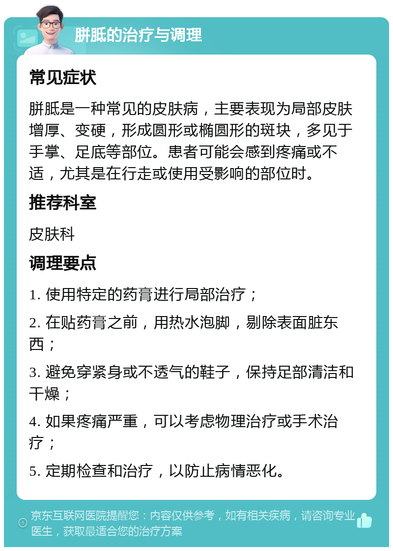 胼胝的治疗与调理 常见症状 胼胝是一种常见的皮肤病，主要表现为局部皮肤增厚、变硬，形成圆形或椭圆形的斑块，多见于手掌、足底等部位。患者可能会感到疼痛或不适，尤其是在行走或使用受影响的部位时。 推荐科室 皮肤科 调理要点 1. 使用特定的药膏进行局部治疗； 2. 在贴药膏之前，用热水泡脚，剔除表面脏东西； 3. 避免穿紧身或不透气的鞋子，保持足部清洁和干燥； 4. 如果疼痛严重，可以考虑物理治疗或手术治疗； 5. 定期检查和治疗，以防止病情恶化。