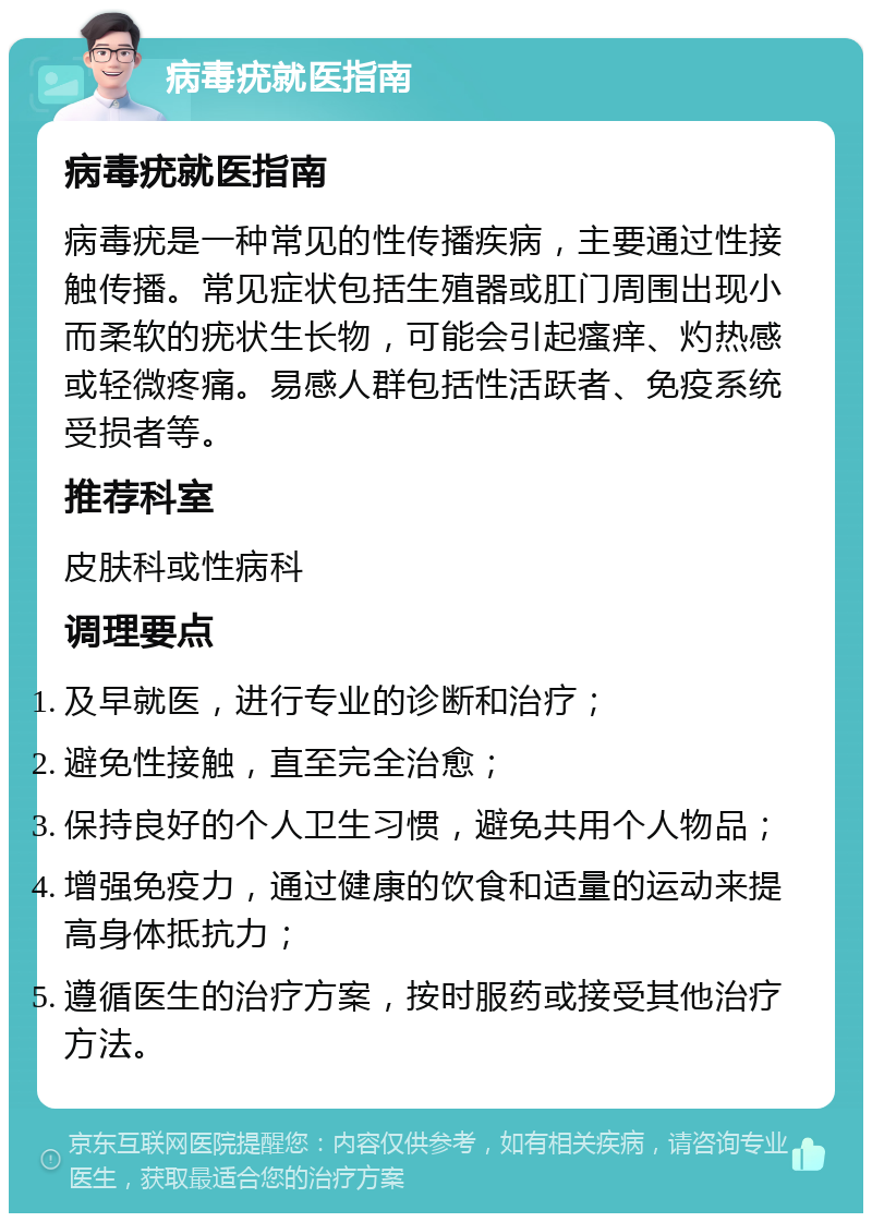 病毒疣就医指南 病毒疣就医指南 病毒疣是一种常见的性传播疾病，主要通过性接触传播。常见症状包括生殖器或肛门周围出现小而柔软的疣状生长物，可能会引起瘙痒、灼热感或轻微疼痛。易感人群包括性活跃者、免疫系统受损者等。 推荐科室 皮肤科或性病科 调理要点 及早就医，进行专业的诊断和治疗； 避免性接触，直至完全治愈； 保持良好的个人卫生习惯，避免共用个人物品； 增强免疫力，通过健康的饮食和适量的运动来提高身体抵抗力； 遵循医生的治疗方案，按时服药或接受其他治疗方法。