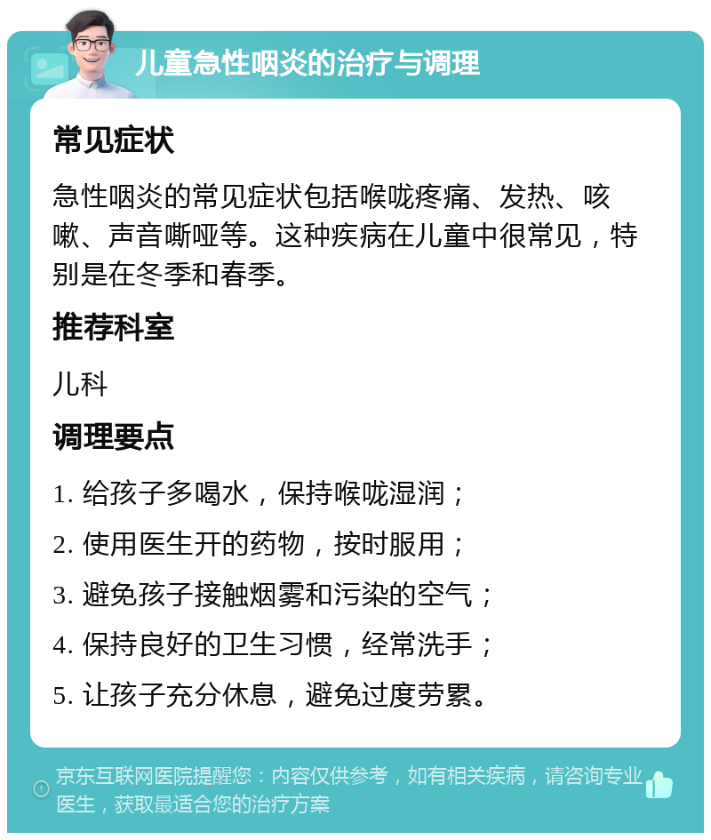 儿童急性咽炎的治疗与调理 常见症状 急性咽炎的常见症状包括喉咙疼痛、发热、咳嗽、声音嘶哑等。这种疾病在儿童中很常见，特别是在冬季和春季。 推荐科室 儿科 调理要点 1. 给孩子多喝水，保持喉咙湿润； 2. 使用医生开的药物，按时服用； 3. 避免孩子接触烟雾和污染的空气； 4. 保持良好的卫生习惯，经常洗手； 5. 让孩子充分休息，避免过度劳累。