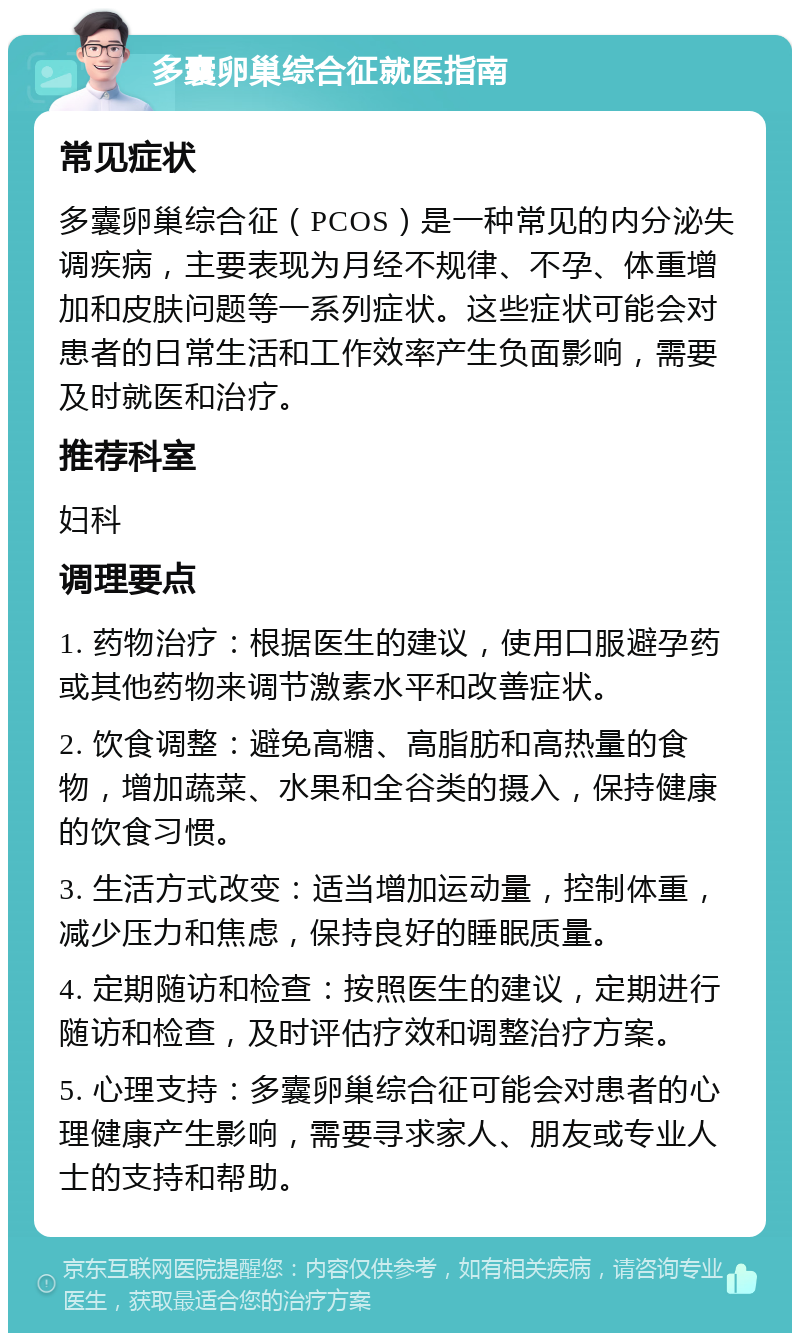 多囊卵巢综合征就医指南 常见症状 多囊卵巢综合征（PCOS）是一种常见的内分泌失调疾病，主要表现为月经不规律、不孕、体重增加和皮肤问题等一系列症状。这些症状可能会对患者的日常生活和工作效率产生负面影响，需要及时就医和治疗。 推荐科室 妇科 调理要点 1. 药物治疗：根据医生的建议，使用口服避孕药或其他药物来调节激素水平和改善症状。 2. 饮食调整：避免高糖、高脂肪和高热量的食物，增加蔬菜、水果和全谷类的摄入，保持健康的饮食习惯。 3. 生活方式改变：适当增加运动量，控制体重，减少压力和焦虑，保持良好的睡眠质量。 4. 定期随访和检查：按照医生的建议，定期进行随访和检查，及时评估疗效和调整治疗方案。 5. 心理支持：多囊卵巢综合征可能会对患者的心理健康产生影响，需要寻求家人、朋友或专业人士的支持和帮助。