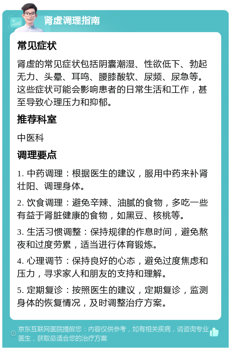 肾虚调理指南 常见症状 肾虚的常见症状包括阴囊潮湿、性欲低下、勃起无力、头晕、耳鸣、腰膝酸软、尿频、尿急等。这些症状可能会影响患者的日常生活和工作，甚至导致心理压力和抑郁。 推荐科室 中医科 调理要点 1. 中药调理：根据医生的建议，服用中药来补肾壮阳、调理身体。 2. 饮食调理：避免辛辣、油腻的食物，多吃一些有益于肾脏健康的食物，如黑豆、核桃等。 3. 生活习惯调整：保持规律的作息时间，避免熬夜和过度劳累，适当进行体育锻炼。 4. 心理调节：保持良好的心态，避免过度焦虑和压力，寻求家人和朋友的支持和理解。 5. 定期复诊：按照医生的建议，定期复诊，监测身体的恢复情况，及时调整治疗方案。