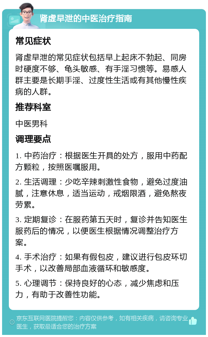 肾虚早泄的中医治疗指南 常见症状 肾虚早泄的常见症状包括早上起床不勃起、同房时硬度不够、龟头敏感、有手淫习惯等。易感人群主要是长期手淫、过度性生活或有其他慢性疾病的人群。 推荐科室 中医男科 调理要点 1. 中药治疗：根据医生开具的处方，服用中药配方颗粒，按照医嘱服用。 2. 生活调理：少吃辛辣刺激性食物，避免过度油腻，注意休息，适当运动，戒烟限酒，避免熬夜劳累。 3. 定期复诊：在服药第五天时，复诊并告知医生服药后的情况，以便医生根据情况调整治疗方案。 4. 手术治疗：如果有假包皮，建议进行包皮环切手术，以改善局部血液循环和敏感度。 5. 心理调节：保持良好的心态，减少焦虑和压力，有助于改善性功能。