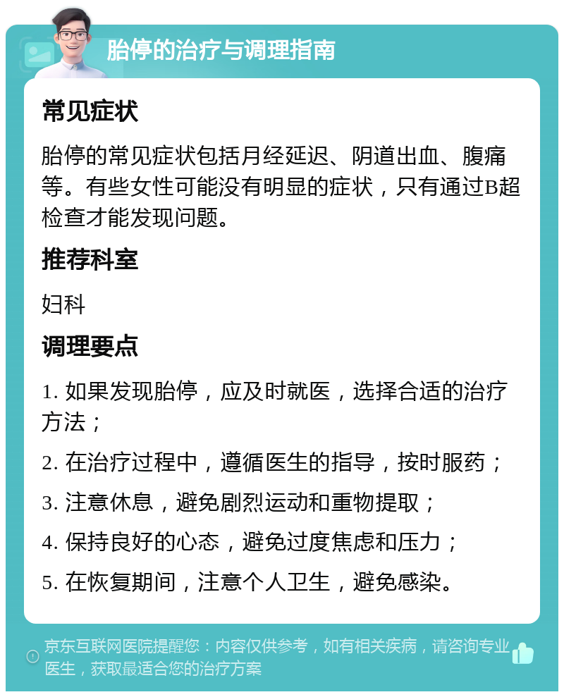 胎停的治疗与调理指南 常见症状 胎停的常见症状包括月经延迟、阴道出血、腹痛等。有些女性可能没有明显的症状，只有通过B超检查才能发现问题。 推荐科室 妇科 调理要点 1. 如果发现胎停，应及时就医，选择合适的治疗方法； 2. 在治疗过程中，遵循医生的指导，按时服药； 3. 注意休息，避免剧烈运动和重物提取； 4. 保持良好的心态，避免过度焦虑和压力； 5. 在恢复期间，注意个人卫生，避免感染。