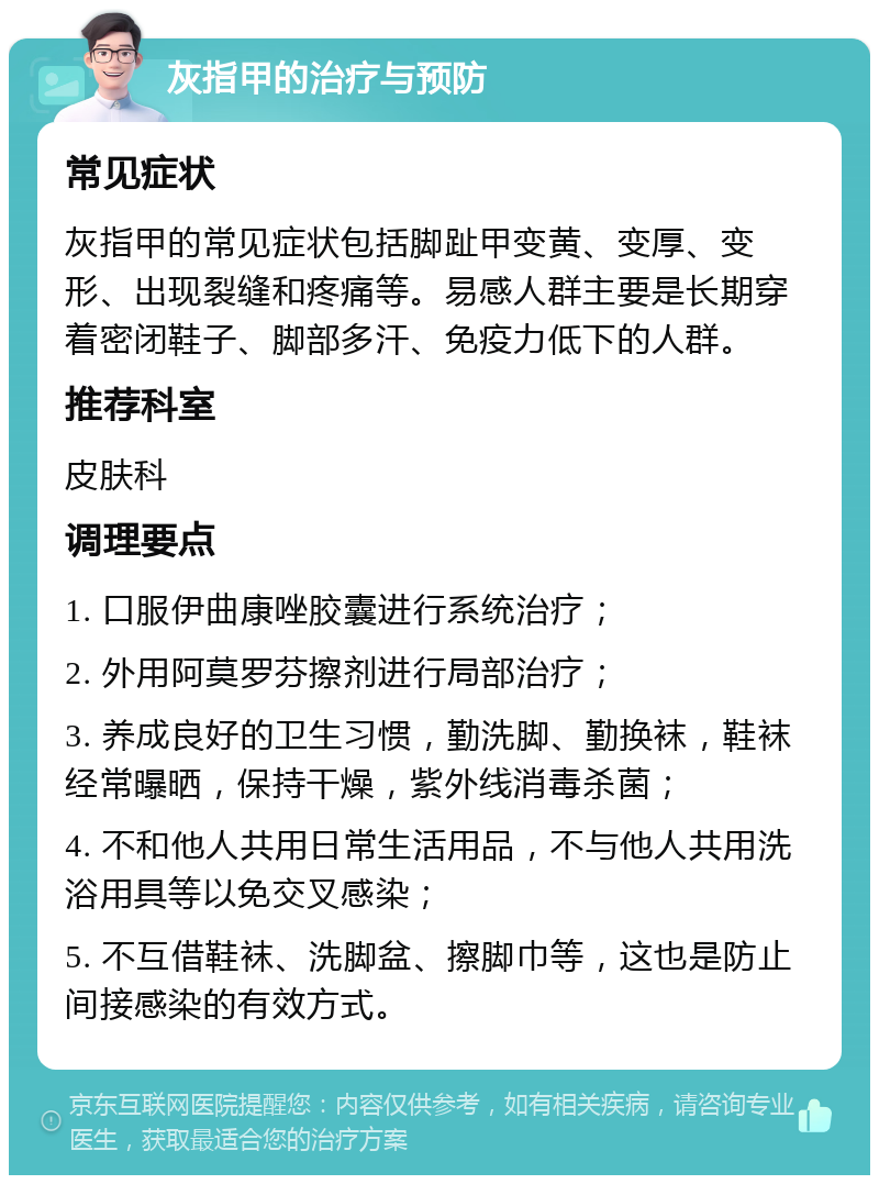 灰指甲的治疗与预防 常见症状 灰指甲的常见症状包括脚趾甲变黄、变厚、变形、出现裂缝和疼痛等。易感人群主要是长期穿着密闭鞋子、脚部多汗、免疫力低下的人群。 推荐科室 皮肤科 调理要点 1. 口服伊曲康唑胶囊进行系统治疗； 2. 外用阿莫罗芬擦剂进行局部治疗； 3. 养成良好的卫生习惯，勤洗脚、勤换袜，鞋袜经常曝晒，保持干燥，紫外线消毒杀菌； 4. 不和他人共用日常生活用品，不与他人共用洗浴用具等以免交叉感染； 5. 不互借鞋袜、洗脚盆、擦脚巾等，这也是防止间接感染的有效方式。