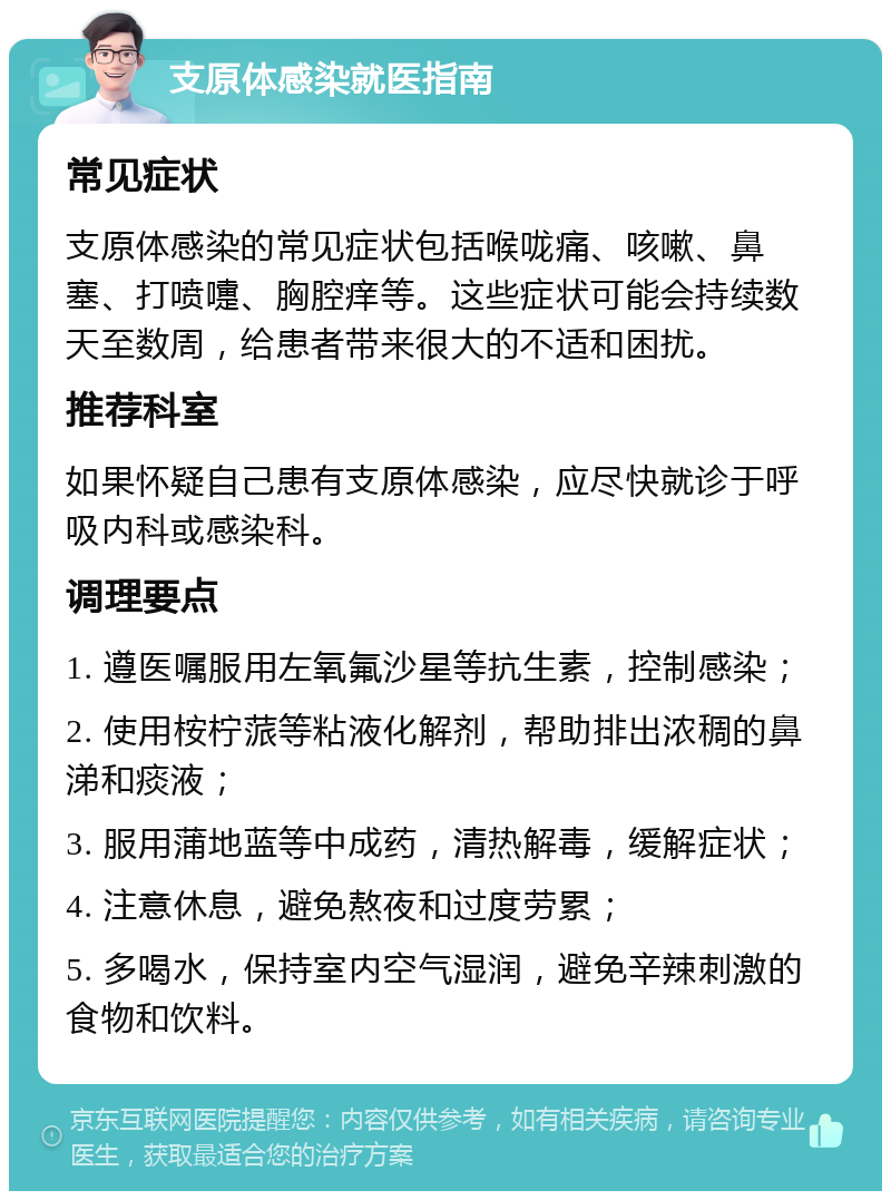 支原体感染就医指南 常见症状 支原体感染的常见症状包括喉咙痛、咳嗽、鼻塞、打喷嚏、胸腔痒等。这些症状可能会持续数天至数周，给患者带来很大的不适和困扰。 推荐科室 如果怀疑自己患有支原体感染，应尽快就诊于呼吸内科或感染科。 调理要点 1. 遵医嘱服用左氧氟沙星等抗生素，控制感染； 2. 使用桉柠蒎等粘液化解剂，帮助排出浓稠的鼻涕和痰液； 3. 服用蒲地蓝等中成药，清热解毒，缓解症状； 4. 注意休息，避免熬夜和过度劳累； 5. 多喝水，保持室内空气湿润，避免辛辣刺激的食物和饮料。