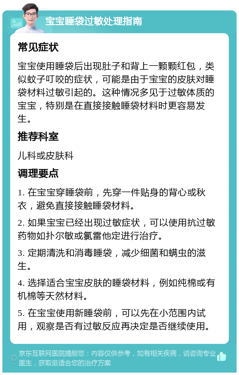 宝宝睡袋过敏处理指南 常见症状 宝宝使用睡袋后出现肚子和背上一颗颗红包，类似蚊子叮咬的症状，可能是由于宝宝的皮肤对睡袋材料过敏引起的。这种情况多见于过敏体质的宝宝，特别是在直接接触睡袋材料时更容易发生。 推荐科室 儿科或皮肤科 调理要点 1. 在宝宝穿睡袋前，先穿一件贴身的背心或秋衣，避免直接接触睡袋材料。 2. 如果宝宝已经出现过敏症状，可以使用抗过敏药物如扑尔敏或氯雷他定进行治疗。 3. 定期清洗和消毒睡袋，减少细菌和螨虫的滋生。 4. 选择适合宝宝皮肤的睡袋材料，例如纯棉或有机棉等天然材料。 5. 在宝宝使用新睡袋前，可以先在小范围内试用，观察是否有过敏反应再决定是否继续使用。