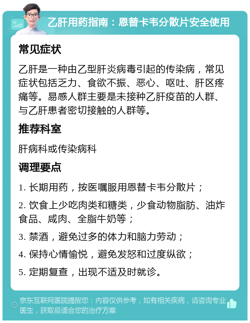 乙肝用药指南：恩替卡韦分散片安全使用 常见症状 乙肝是一种由乙型肝炎病毒引起的传染病，常见症状包括乏力、食欲不振、恶心、呕吐、肝区疼痛等。易感人群主要是未接种乙肝疫苗的人群、与乙肝患者密切接触的人群等。 推荐科室 肝病科或传染病科 调理要点 1. 长期用药，按医嘱服用恩替卡韦分散片； 2. 饮食上少吃肉类和糖类，少食动物脂肪、油炸食品、咸肉、全脂牛奶等； 3. 禁酒，避免过多的体力和脑力劳动； 4. 保持心情愉悦，避免发怒和过度纵欲； 5. 定期复查，出现不适及时就诊。