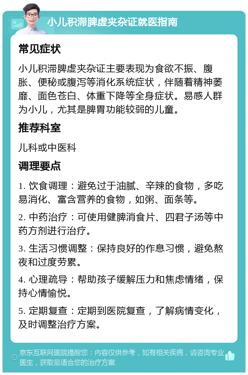 小儿积滞脾虚夹杂证就医指南 常见症状 小儿积滞脾虚夹杂证主要表现为食欲不振、腹胀、便秘或腹泻等消化系统症状，伴随着精神萎靡、面色苍白、体重下降等全身症状。易感人群为小儿，尤其是脾胃功能较弱的儿童。 推荐科室 儿科或中医科 调理要点 1. 饮食调理：避免过于油腻、辛辣的食物，多吃易消化、富含营养的食物，如粥、面条等。 2. 中药治疗：可使用健脾消食片、四君子汤等中药方剂进行治疗。 3. 生活习惯调整：保持良好的作息习惯，避免熬夜和过度劳累。 4. 心理疏导：帮助孩子缓解压力和焦虑情绪，保持心情愉悦。 5. 定期复查：定期到医院复查，了解病情变化，及时调整治疗方案。