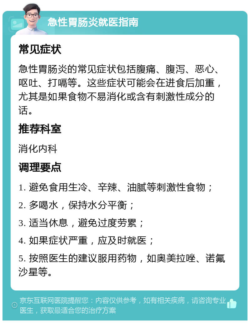 急性胃肠炎就医指南 常见症状 急性胃肠炎的常见症状包括腹痛、腹泻、恶心、呕吐、打嗝等。这些症状可能会在进食后加重，尤其是如果食物不易消化或含有刺激性成分的话。 推荐科室 消化内科 调理要点 1. 避免食用生冷、辛辣、油腻等刺激性食物； 2. 多喝水，保持水分平衡； 3. 适当休息，避免过度劳累； 4. 如果症状严重，应及时就医； 5. 按照医生的建议服用药物，如奥美拉唑、诺氟沙星等。