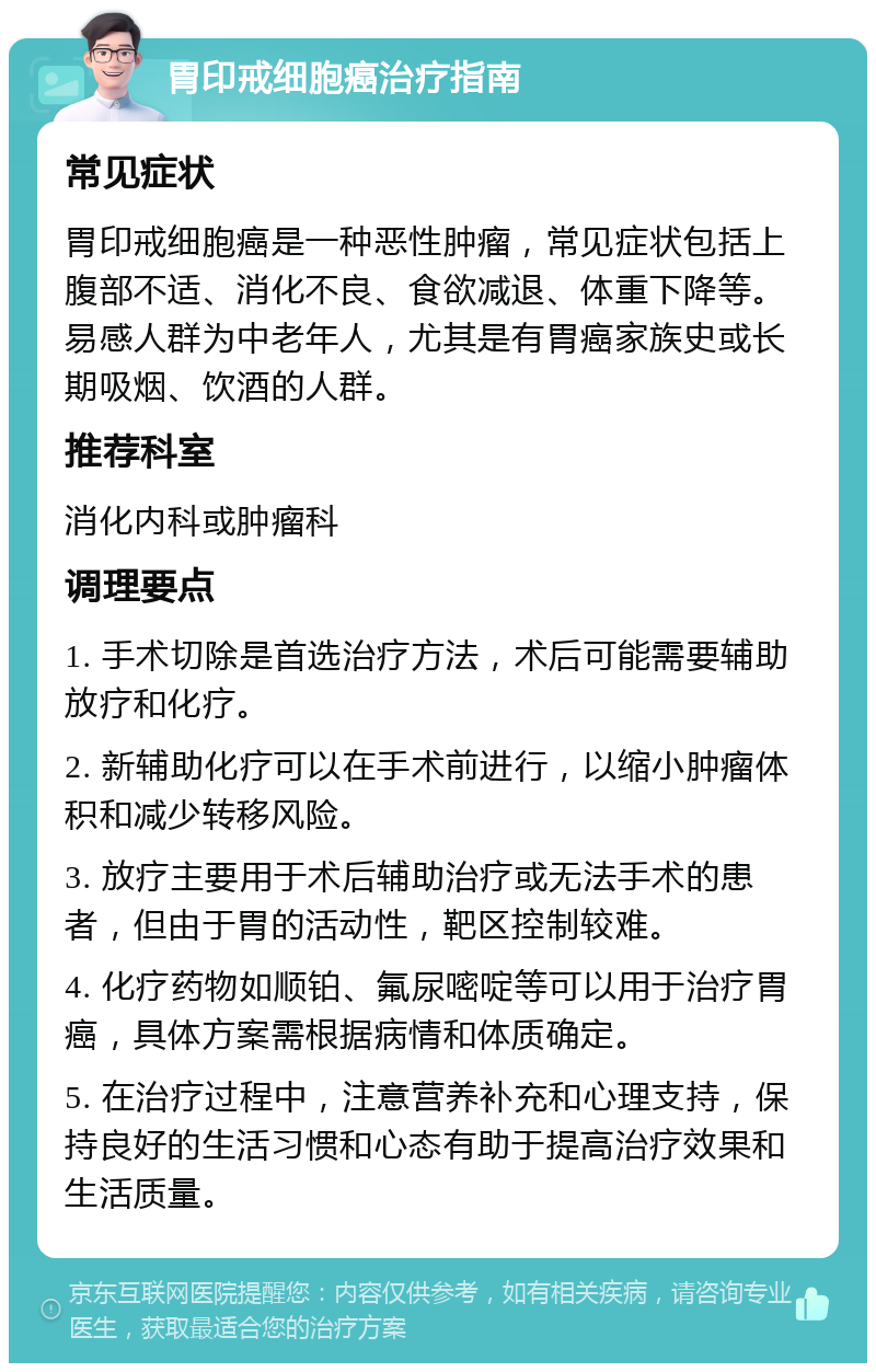 胃印戒细胞癌治疗指南 常见症状 胃印戒细胞癌是一种恶性肿瘤，常见症状包括上腹部不适、消化不良、食欲减退、体重下降等。易感人群为中老年人，尤其是有胃癌家族史或长期吸烟、饮酒的人群。 推荐科室 消化内科或肿瘤科 调理要点 1. 手术切除是首选治疗方法，术后可能需要辅助放疗和化疗。 2. 新辅助化疗可以在手术前进行，以缩小肿瘤体积和减少转移风险。 3. 放疗主要用于术后辅助治疗或无法手术的患者，但由于胃的活动性，靶区控制较难。 4. 化疗药物如顺铂、氟尿嘧啶等可以用于治疗胃癌，具体方案需根据病情和体质确定。 5. 在治疗过程中，注意营养补充和心理支持，保持良好的生活习惯和心态有助于提高治疗效果和生活质量。