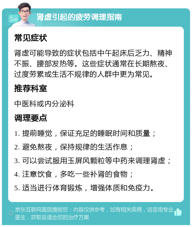 肾虚引起的疲劳调理指南 常见症状 肾虚可能导致的症状包括中午起床后乏力、精神不振、腰部发热等。这些症状通常在长期熬夜、过度劳累或生活不规律的人群中更为常见。 推荐科室 中医科或内分泌科 调理要点 1. 提前睡觉，保证充足的睡眠时间和质量； 2. 避免熬夜，保持规律的生活作息； 3. 可以尝试服用玉屏风颗粒等中药来调理肾虚； 4. 注意饮食，多吃一些补肾的食物； 5. 适当进行体育锻炼，增强体质和免疫力。