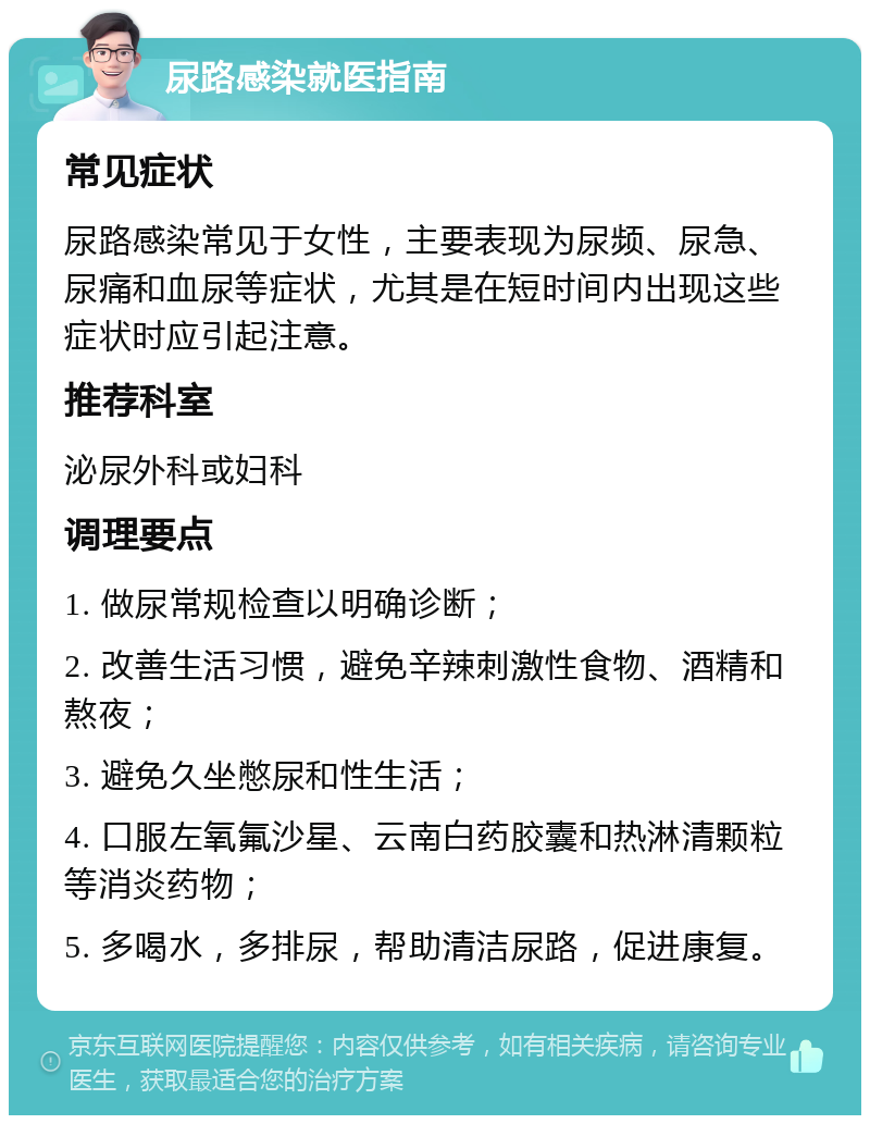 尿路感染就医指南 常见症状 尿路感染常见于女性，主要表现为尿频、尿急、尿痛和血尿等症状，尤其是在短时间内出现这些症状时应引起注意。 推荐科室 泌尿外科或妇科 调理要点 1. 做尿常规检查以明确诊断； 2. 改善生活习惯，避免辛辣刺激性食物、酒精和熬夜； 3. 避免久坐憋尿和性生活； 4. 口服左氧氟沙星、云南白药胶囊和热淋清颗粒等消炎药物； 5. 多喝水，多排尿，帮助清洁尿路，促进康复。