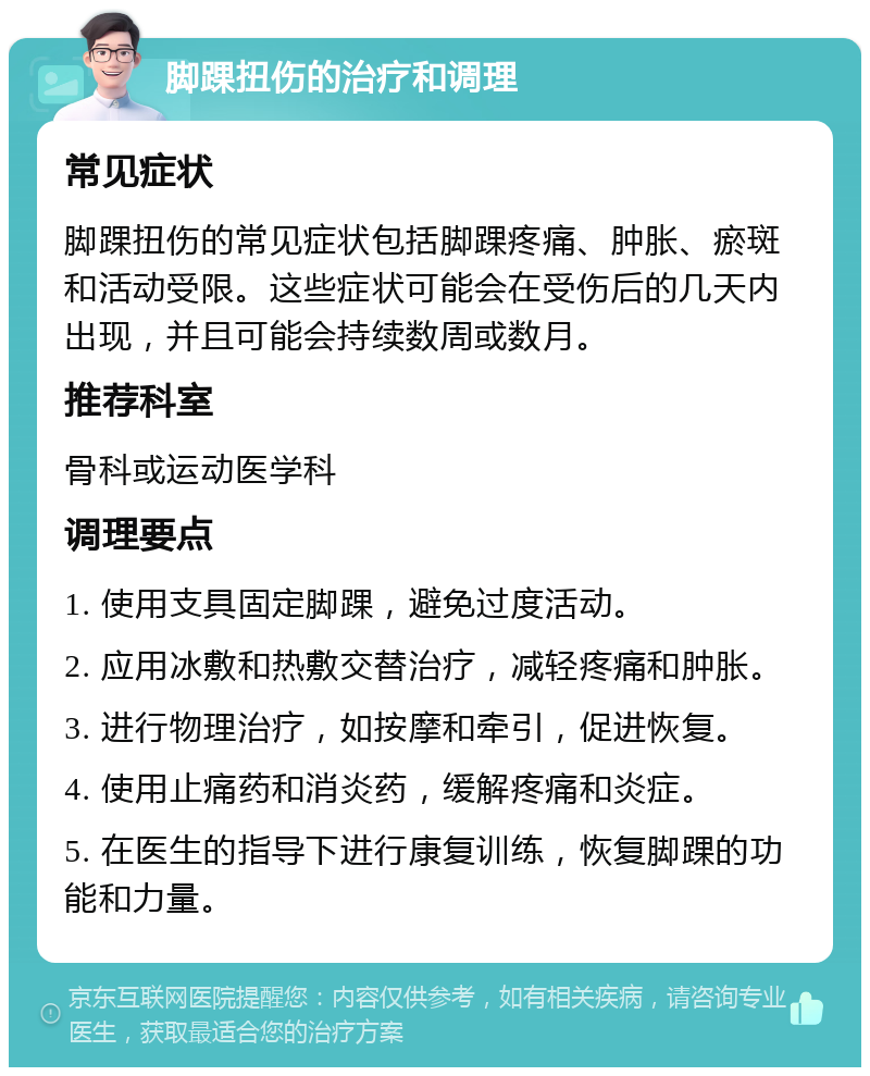 脚踝扭伤的治疗和调理 常见症状 脚踝扭伤的常见症状包括脚踝疼痛、肿胀、瘀斑和活动受限。这些症状可能会在受伤后的几天内出现，并且可能会持续数周或数月。 推荐科室 骨科或运动医学科 调理要点 1. 使用支具固定脚踝，避免过度活动。 2. 应用冰敷和热敷交替治疗，减轻疼痛和肿胀。 3. 进行物理治疗，如按摩和牵引，促进恢复。 4. 使用止痛药和消炎药，缓解疼痛和炎症。 5. 在医生的指导下进行康复训练，恢复脚踝的功能和力量。