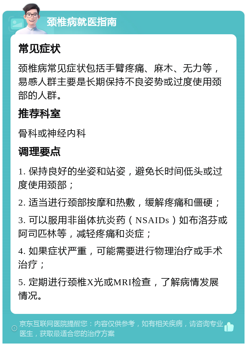 颈椎病就医指南 常见症状 颈椎病常见症状包括手臂疼痛、麻木、无力等，易感人群主要是长期保持不良姿势或过度使用颈部的人群。 推荐科室 骨科或神经内科 调理要点 1. 保持良好的坐姿和站姿，避免长时间低头或过度使用颈部； 2. 适当进行颈部按摩和热敷，缓解疼痛和僵硬； 3. 可以服用非甾体抗炎药（NSAIDs）如布洛芬或阿司匹林等，减轻疼痛和炎症； 4. 如果症状严重，可能需要进行物理治疗或手术治疗； 5. 定期进行颈椎X光或MRI检查，了解病情发展情况。