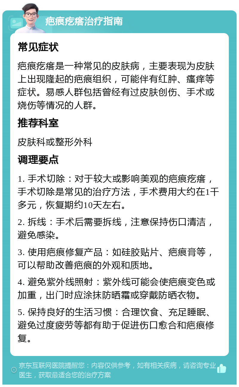 疤痕疙瘩治疗指南 常见症状 疤痕疙瘩是一种常见的皮肤病，主要表现为皮肤上出现隆起的疤痕组织，可能伴有红肿、瘙痒等症状。易感人群包括曾经有过皮肤创伤、手术或烧伤等情况的人群。 推荐科室 皮肤科或整形外科 调理要点 1. 手术切除：对于较大或影响美观的疤痕疙瘩，手术切除是常见的治疗方法，手术费用大约在1千多元，恢复期约10天左右。 2. 拆线：手术后需要拆线，注意保持伤口清洁，避免感染。 3. 使用疤痕修复产品：如硅胶贴片、疤痕膏等，可以帮助改善疤痕的外观和质地。 4. 避免紫外线照射：紫外线可能会使疤痕变色或加重，出门时应涂抹防晒霜或穿戴防晒衣物。 5. 保持良好的生活习惯：合理饮食、充足睡眠、避免过度疲劳等都有助于促进伤口愈合和疤痕修复。