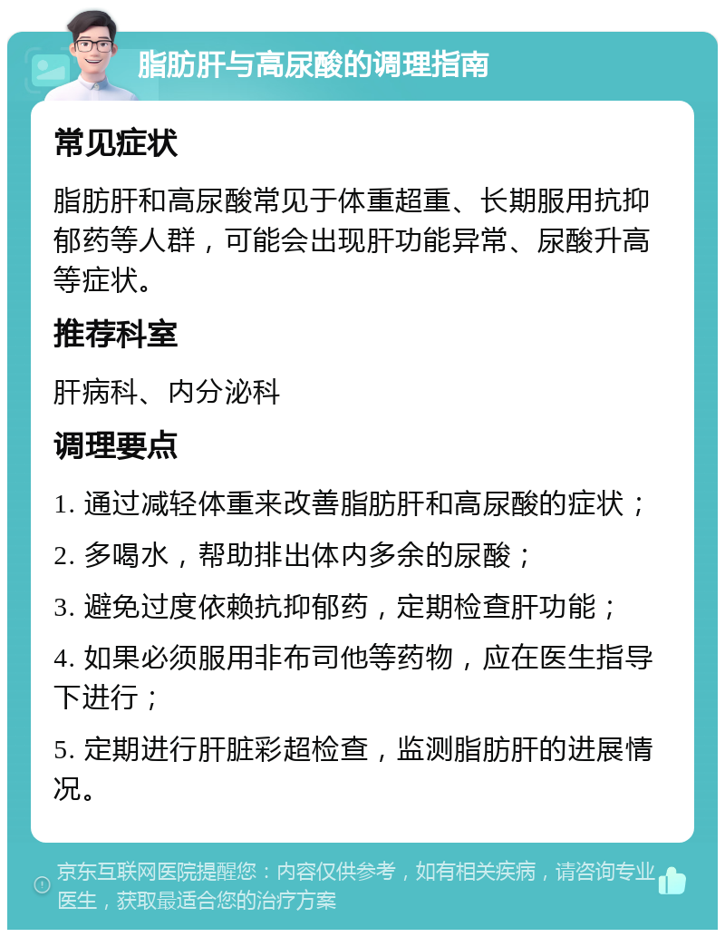 脂肪肝与高尿酸的调理指南 常见症状 脂肪肝和高尿酸常见于体重超重、长期服用抗抑郁药等人群，可能会出现肝功能异常、尿酸升高等症状。 推荐科室 肝病科、内分泌科 调理要点 1. 通过减轻体重来改善脂肪肝和高尿酸的症状； 2. 多喝水，帮助排出体内多余的尿酸； 3. 避免过度依赖抗抑郁药，定期检查肝功能； 4. 如果必须服用非布司他等药物，应在医生指导下进行； 5. 定期进行肝脏彩超检查，监测脂肪肝的进展情况。