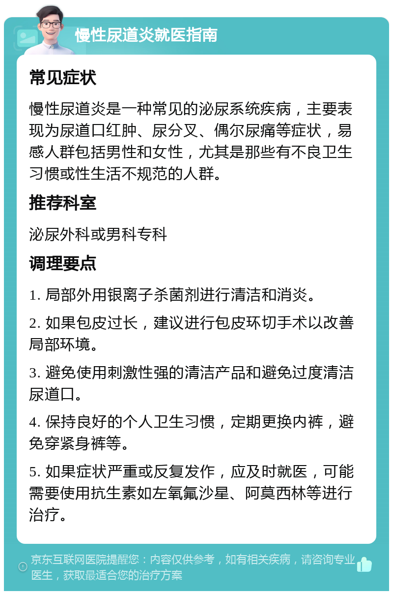 慢性尿道炎就医指南 常见症状 慢性尿道炎是一种常见的泌尿系统疾病，主要表现为尿道口红肿、尿分叉、偶尔尿痛等症状，易感人群包括男性和女性，尤其是那些有不良卫生习惯或性生活不规范的人群。 推荐科室 泌尿外科或男科专科 调理要点 1. 局部外用银离子杀菌剂进行清洁和消炎。 2. 如果包皮过长，建议进行包皮环切手术以改善局部环境。 3. 避免使用刺激性强的清洁产品和避免过度清洁尿道口。 4. 保持良好的个人卫生习惯，定期更换内裤，避免穿紧身裤等。 5. 如果症状严重或反复发作，应及时就医，可能需要使用抗生素如左氧氟沙星、阿莫西林等进行治疗。