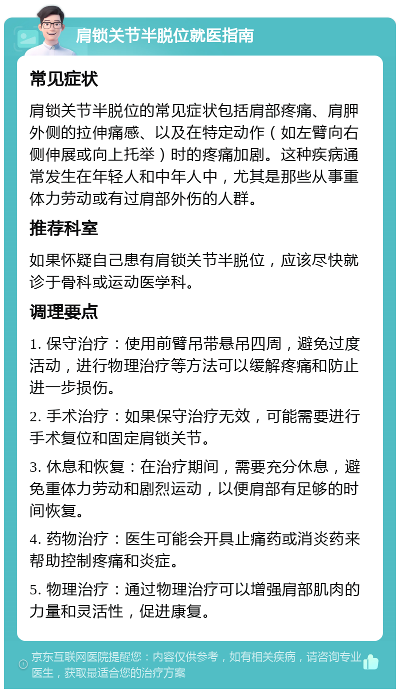 肩锁关节半脱位就医指南 常见症状 肩锁关节半脱位的常见症状包括肩部疼痛、肩胛外侧的拉伸痛感、以及在特定动作（如左臂向右侧伸展或向上托举）时的疼痛加剧。这种疾病通常发生在年轻人和中年人中，尤其是那些从事重体力劳动或有过肩部外伤的人群。 推荐科室 如果怀疑自己患有肩锁关节半脱位，应该尽快就诊于骨科或运动医学科。 调理要点 1. 保守治疗：使用前臂吊带悬吊四周，避免过度活动，进行物理治疗等方法可以缓解疼痛和防止进一步损伤。 2. 手术治疗：如果保守治疗无效，可能需要进行手术复位和固定肩锁关节。 3. 休息和恢复：在治疗期间，需要充分休息，避免重体力劳动和剧烈运动，以便肩部有足够的时间恢复。 4. 药物治疗：医生可能会开具止痛药或消炎药来帮助控制疼痛和炎症。 5. 物理治疗：通过物理治疗可以增强肩部肌肉的力量和灵活性，促进康复。