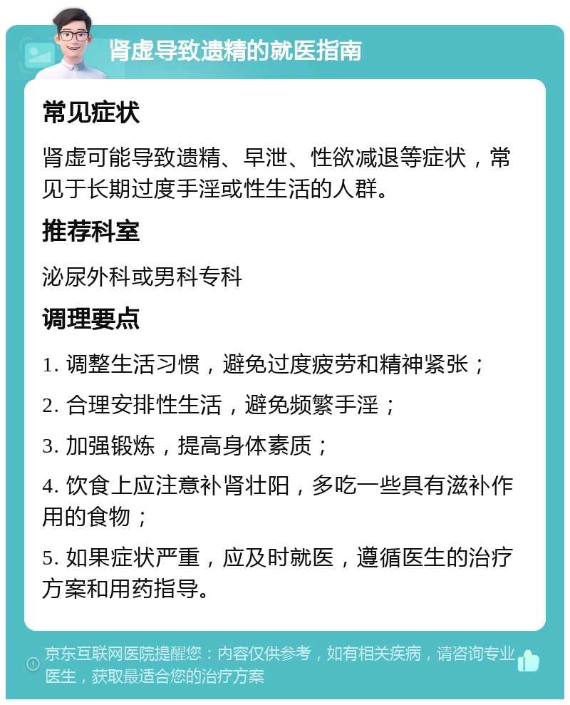 肾虚导致遗精的就医指南 常见症状 肾虚可能导致遗精、早泄、性欲减退等症状，常见于长期过度手淫或性生活的人群。 推荐科室 泌尿外科或男科专科 调理要点 1. 调整生活习惯，避免过度疲劳和精神紧张； 2. 合理安排性生活，避免频繁手淫； 3. 加强锻炼，提高身体素质； 4. 饮食上应注意补肾壮阳，多吃一些具有滋补作用的食物； 5. 如果症状严重，应及时就医，遵循医生的治疗方案和用药指导。