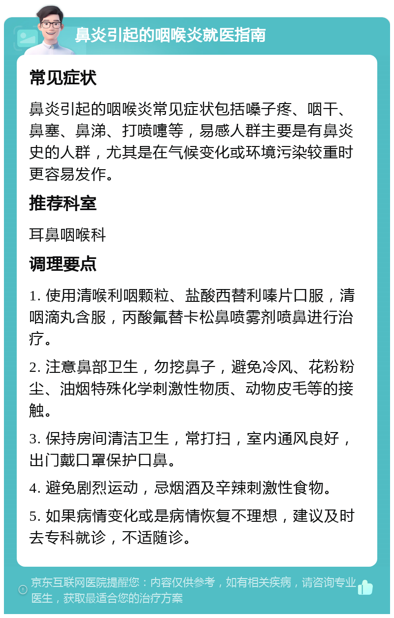 鼻炎引起的咽喉炎就医指南 常见症状 鼻炎引起的咽喉炎常见症状包括嗓子疼、咽干、鼻塞、鼻涕、打喷嚏等，易感人群主要是有鼻炎史的人群，尤其是在气候变化或环境污染较重时更容易发作。 推荐科室 耳鼻咽喉科 调理要点 1. 使用清喉利咽颗粒、盐酸西替利嗪片口服，清咽滴丸含服，丙酸氟替卡松鼻喷雾剂喷鼻进行治疗。 2. 注意鼻部卫生，勿挖鼻子，避免冷风、花粉粉尘、油烟特殊化学刺激性物质、动物皮毛等的接触。 3. 保持房间清洁卫生，常打扫，室内通风良好，出门戴口罩保护口鼻。 4. 避免剧烈运动，忌烟酒及辛辣刺激性食物。 5. 如果病情变化或是病情恢复不理想，建议及时去专科就诊，不适随诊。