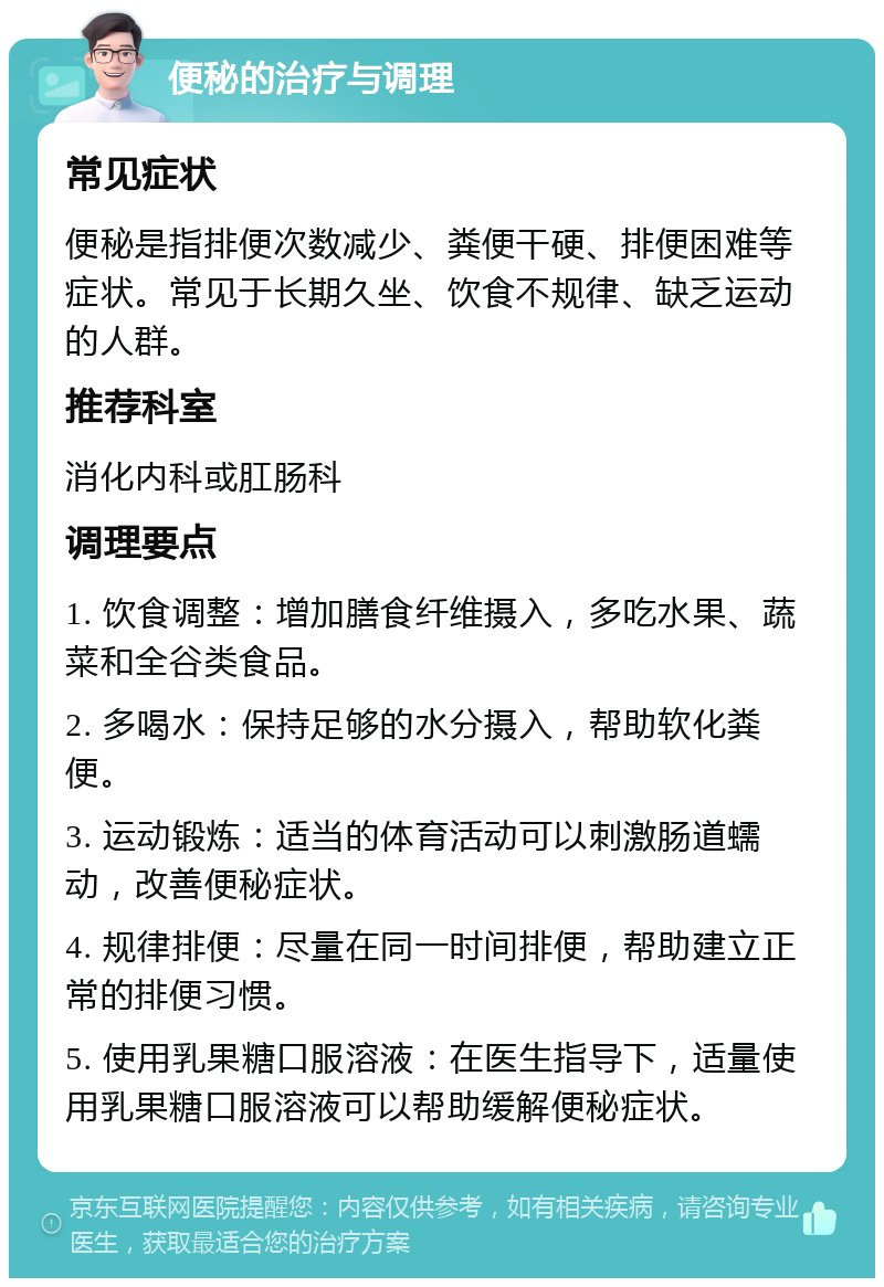 便秘的治疗与调理 常见症状 便秘是指排便次数减少、粪便干硬、排便困难等症状。常见于长期久坐、饮食不规律、缺乏运动的人群。 推荐科室 消化内科或肛肠科 调理要点 1. 饮食调整：增加膳食纤维摄入，多吃水果、蔬菜和全谷类食品。 2. 多喝水：保持足够的水分摄入，帮助软化粪便。 3. 运动锻炼：适当的体育活动可以刺激肠道蠕动，改善便秘症状。 4. 规律排便：尽量在同一时间排便，帮助建立正常的排便习惯。 5. 使用乳果糖口服溶液：在医生指导下，适量使用乳果糖口服溶液可以帮助缓解便秘症状。