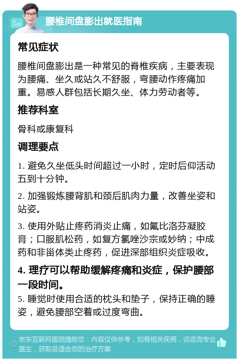 腰椎间盘膨出就医指南 常见症状 腰椎间盘膨出是一种常见的脊椎疾病，主要表现为腰痛、坐久或站久不舒服，弯腰动作疼痛加重。易感人群包括长期久坐、体力劳动者等。 推荐科室 骨科或康复科 调理要点 1. 避免久坐低头时间超过一小时，定时后仰活动五到十分钟。 2. 加强锻炼腰背肌和颈后肌肉力量，改善坐姿和站姿。 3. 使用外贴止疼药消炎止痛，如氟比洛芬凝胶膏；口服肌松药，如复方氯唑沙宗或妙纳；中成药和非甾体类止疼药，促进深部组织炎症吸收。 4. 理疗可以帮助缓解疼痛和炎症，保护腰部一段时间。 5. 睡觉时使用合适的枕头和垫子，保持正确的睡姿，避免腰部空着或过度弯曲。