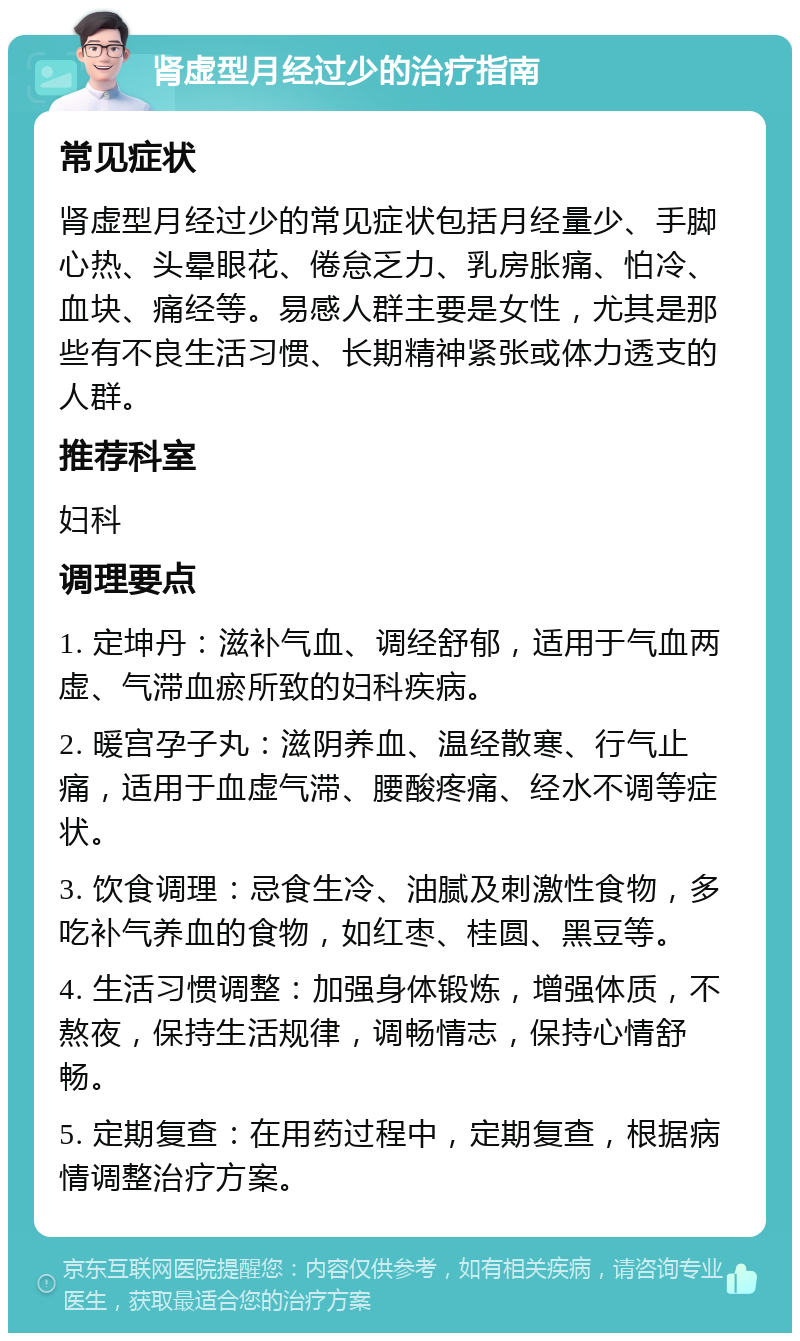 肾虚型月经过少的治疗指南 常见症状 肾虚型月经过少的常见症状包括月经量少、手脚心热、头晕眼花、倦怠乏力、乳房胀痛、怕冷、血块、痛经等。易感人群主要是女性，尤其是那些有不良生活习惯、长期精神紧张或体力透支的人群。 推荐科室 妇科 调理要点 1. 定坤丹：滋补气血、调经舒郁，适用于气血两虚、气滞血瘀所致的妇科疾病。 2. 暖宫孕子丸：滋阴养血、温经散寒、行气止痛，适用于血虚气滞、腰酸疼痛、经水不调等症状。 3. 饮食调理：忌食生冷、油腻及刺激性食物，多吃补气养血的食物，如红枣、桂圆、黑豆等。 4. 生活习惯调整：加强身体锻炼，增强体质，不熬夜，保持生活规律，调畅情志，保持心情舒畅。 5. 定期复查：在用药过程中，定期复查，根据病情调整治疗方案。