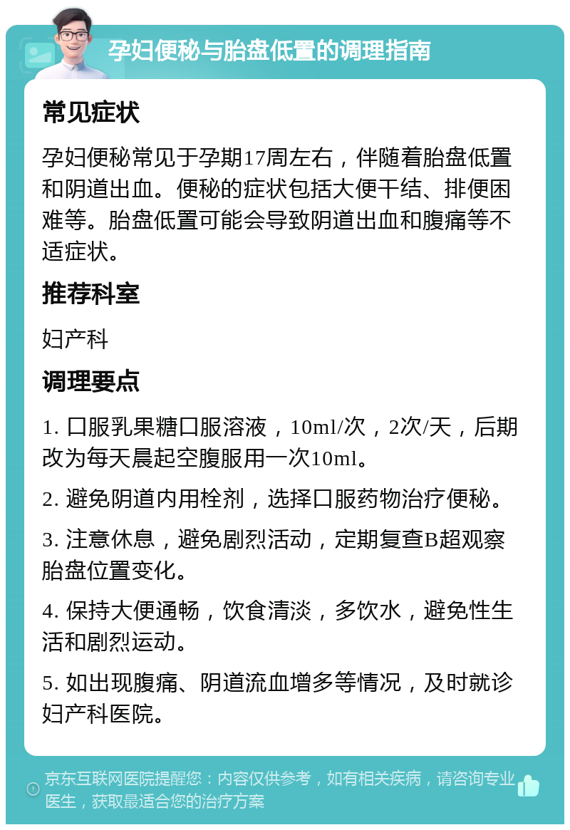 孕妇便秘与胎盘低置的调理指南 常见症状 孕妇便秘常见于孕期17周左右，伴随着胎盘低置和阴道出血。便秘的症状包括大便干结、排便困难等。胎盘低置可能会导致阴道出血和腹痛等不适症状。 推荐科室 妇产科 调理要点 1. 口服乳果糖口服溶液，10ml/次，2次/天，后期改为每天晨起空腹服用一次10ml。 2. 避免阴道内用栓剂，选择口服药物治疗便秘。 3. 注意休息，避免剧烈活动，定期复查B超观察胎盘位置变化。 4. 保持大便通畅，饮食清淡，多饮水，避免性生活和剧烈运动。 5. 如出现腹痛、阴道流血增多等情况，及时就诊妇产科医院。