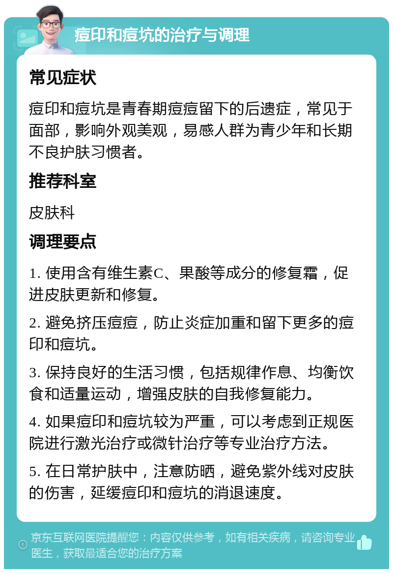 痘印和痘坑的治疗与调理 常见症状 痘印和痘坑是青春期痘痘留下的后遗症，常见于面部，影响外观美观，易感人群为青少年和长期不良护肤习惯者。 推荐科室 皮肤科 调理要点 1. 使用含有维生素C、果酸等成分的修复霜，促进皮肤更新和修复。 2. 避免挤压痘痘，防止炎症加重和留下更多的痘印和痘坑。 3. 保持良好的生活习惯，包括规律作息、均衡饮食和适量运动，增强皮肤的自我修复能力。 4. 如果痘印和痘坑较为严重，可以考虑到正规医院进行激光治疗或微针治疗等专业治疗方法。 5. 在日常护肤中，注意防晒，避免紫外线对皮肤的伤害，延缓痘印和痘坑的消退速度。