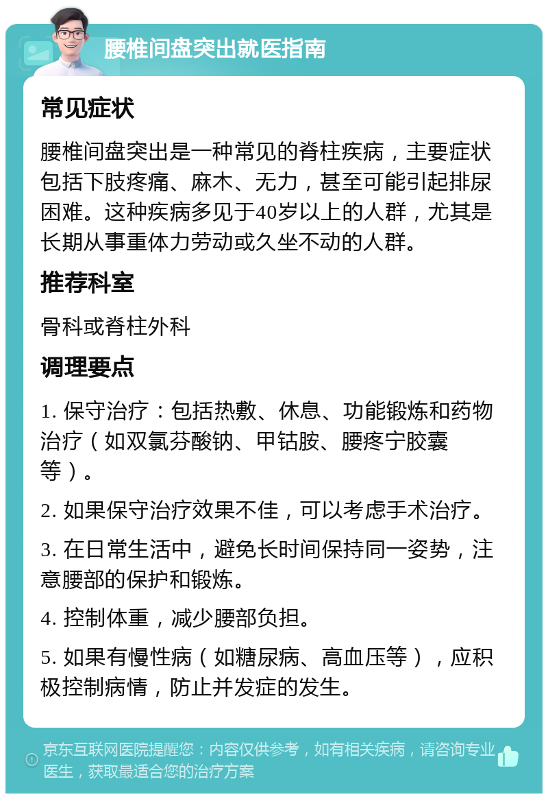 腰椎间盘突出就医指南 常见症状 腰椎间盘突出是一种常见的脊柱疾病，主要症状包括下肢疼痛、麻木、无力，甚至可能引起排尿困难。这种疾病多见于40岁以上的人群，尤其是长期从事重体力劳动或久坐不动的人群。 推荐科室 骨科或脊柱外科 调理要点 1. 保守治疗：包括热敷、休息、功能锻炼和药物治疗（如双氯芬酸钠、甲钴胺、腰疼宁胶囊等）。 2. 如果保守治疗效果不佳，可以考虑手术治疗。 3. 在日常生活中，避免长时间保持同一姿势，注意腰部的保护和锻炼。 4. 控制体重，减少腰部负担。 5. 如果有慢性病（如糖尿病、高血压等），应积极控制病情，防止并发症的发生。