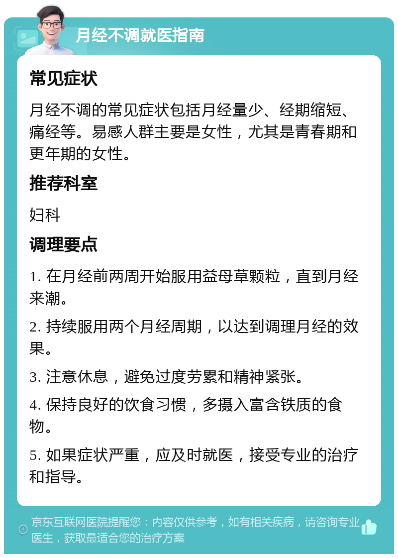 月经不调就医指南 常见症状 月经不调的常见症状包括月经量少、经期缩短、痛经等。易感人群主要是女性，尤其是青春期和更年期的女性。 推荐科室 妇科 调理要点 1. 在月经前两周开始服用益母草颗粒，直到月经来潮。 2. 持续服用两个月经周期，以达到调理月经的效果。 3. 注意休息，避免过度劳累和精神紧张。 4. 保持良好的饮食习惯，多摄入富含铁质的食物。 5. 如果症状严重，应及时就医，接受专业的治疗和指导。