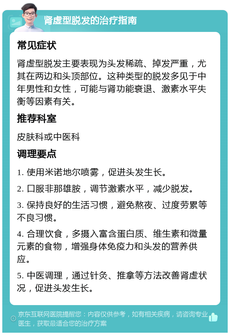 肾虚型脱发的治疗指南 常见症状 肾虚型脱发主要表现为头发稀疏、掉发严重，尤其在两边和头顶部位。这种类型的脱发多见于中年男性和女性，可能与肾功能衰退、激素水平失衡等因素有关。 推荐科室 皮肤科或中医科 调理要点 1. 使用米诺地尔喷雾，促进头发生长。 2. 口服非那雄胺，调节激素水平，减少脱发。 3. 保持良好的生活习惯，避免熬夜、过度劳累等不良习惯。 4. 合理饮食，多摄入富含蛋白质、维生素和微量元素的食物，增强身体免疫力和头发的营养供应。 5. 中医调理，通过针灸、推拿等方法改善肾虚状况，促进头发生长。