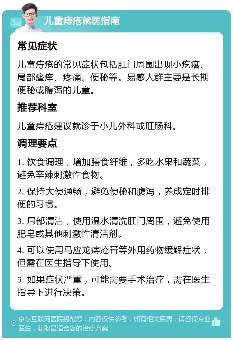 儿童痔疮就医指南 常见症状 儿童痔疮的常见症状包括肛门周围出现小疙瘩、局部瘙痒、疼痛、便秘等。易感人群主要是长期便秘或腹泻的儿童。 推荐科室 儿童痔疮建议就诊于小儿外科或肛肠科。 调理要点 1. 饮食调理，增加膳食纤维，多吃水果和蔬菜，避免辛辣刺激性食物。 2. 保持大便通畅，避免便秘和腹泻，养成定时排便的习惯。 3. 局部清洁，使用温水清洗肛门周围，避免使用肥皂或其他刺激性清洁剂。 4. 可以使用马应龙痔疮膏等外用药物缓解症状，但需在医生指导下使用。 5. 如果症状严重，可能需要手术治疗，需在医生指导下进行决策。