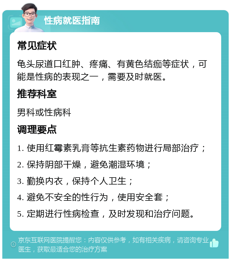 性病就医指南 常见症状 龟头尿道口红肿、疼痛、有黄色结痂等症状，可能是性病的表现之一，需要及时就医。 推荐科室 男科或性病科 调理要点 1. 使用红霉素乳膏等抗生素药物进行局部治疗； 2. 保持阴部干燥，避免潮湿环境； 3. 勤换内衣，保持个人卫生； 4. 避免不安全的性行为，使用安全套； 5. 定期进行性病检查，及时发现和治疗问题。