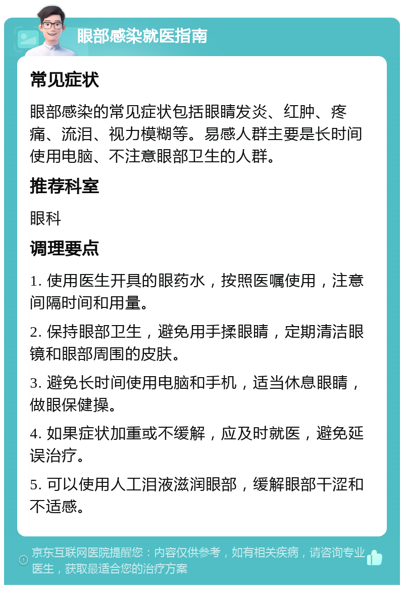 眼部感染就医指南 常见症状 眼部感染的常见症状包括眼睛发炎、红肿、疼痛、流泪、视力模糊等。易感人群主要是长时间使用电脑、不注意眼部卫生的人群。 推荐科室 眼科 调理要点 1. 使用医生开具的眼药水，按照医嘱使用，注意间隔时间和用量。 2. 保持眼部卫生，避免用手揉眼睛，定期清洁眼镜和眼部周围的皮肤。 3. 避免长时间使用电脑和手机，适当休息眼睛，做眼保健操。 4. 如果症状加重或不缓解，应及时就医，避免延误治疗。 5. 可以使用人工泪液滋润眼部，缓解眼部干涩和不适感。