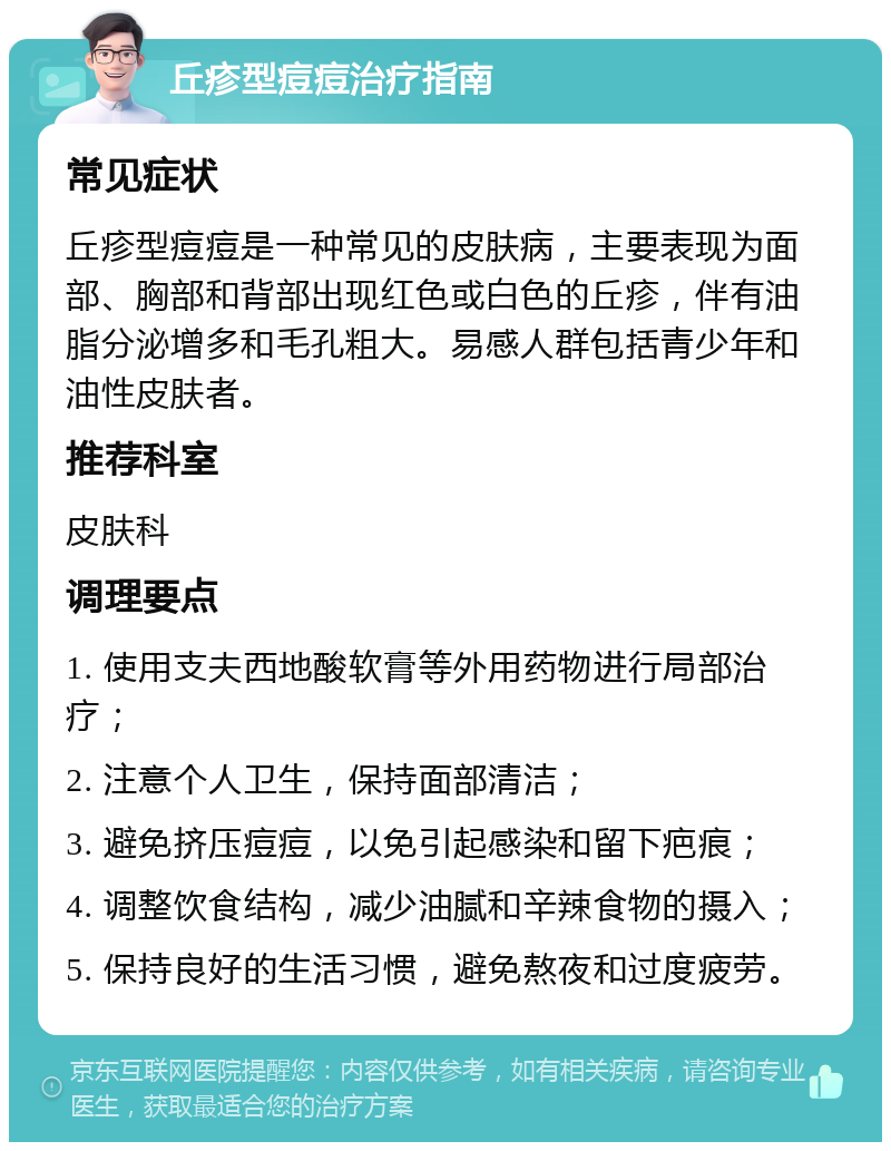 丘疹型痘痘治疗指南 常见症状 丘疹型痘痘是一种常见的皮肤病，主要表现为面部、胸部和背部出现红色或白色的丘疹，伴有油脂分泌增多和毛孔粗大。易感人群包括青少年和油性皮肤者。 推荐科室 皮肤科 调理要点 1. 使用支夫西地酸软膏等外用药物进行局部治疗； 2. 注意个人卫生，保持面部清洁； 3. 避免挤压痘痘，以免引起感染和留下疤痕； 4. 调整饮食结构，减少油腻和辛辣食物的摄入； 5. 保持良好的生活习惯，避免熬夜和过度疲劳。