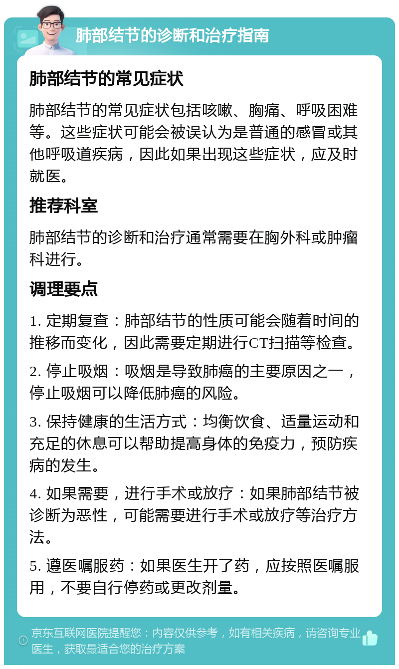 肺部结节的诊断和治疗指南 肺部结节的常见症状 肺部结节的常见症状包括咳嗽、胸痛、呼吸困难等。这些症状可能会被误认为是普通的感冒或其他呼吸道疾病，因此如果出现这些症状，应及时就医。 推荐科室 肺部结节的诊断和治疗通常需要在胸外科或肿瘤科进行。 调理要点 1. 定期复查：肺部结节的性质可能会随着时间的推移而变化，因此需要定期进行CT扫描等检查。 2. 停止吸烟：吸烟是导致肺癌的主要原因之一，停止吸烟可以降低肺癌的风险。 3. 保持健康的生活方式：均衡饮食、适量运动和充足的休息可以帮助提高身体的免疫力，预防疾病的发生。 4. 如果需要，进行手术或放疗：如果肺部结节被诊断为恶性，可能需要进行手术或放疗等治疗方法。 5. 遵医嘱服药：如果医生开了药，应按照医嘱服用，不要自行停药或更改剂量。