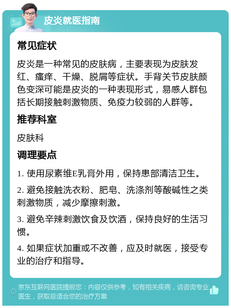 皮炎就医指南 常见症状 皮炎是一种常见的皮肤病，主要表现为皮肤发红、瘙痒、干燥、脱屑等症状。手背关节皮肤颜色变深可能是皮炎的一种表现形式，易感人群包括长期接触刺激物质、免疫力较弱的人群等。 推荐科室 皮肤科 调理要点 1. 使用尿素维E乳膏外用，保持患部清洁卫生。 2. 避免接触洗衣粉、肥皂、洗涤剂等酸碱性之类刺激物质，减少摩擦刺激。 3. 避免辛辣刺激饮食及饮酒，保持良好的生活习惯。 4. 如果症状加重或不改善，应及时就医，接受专业的治疗和指导。