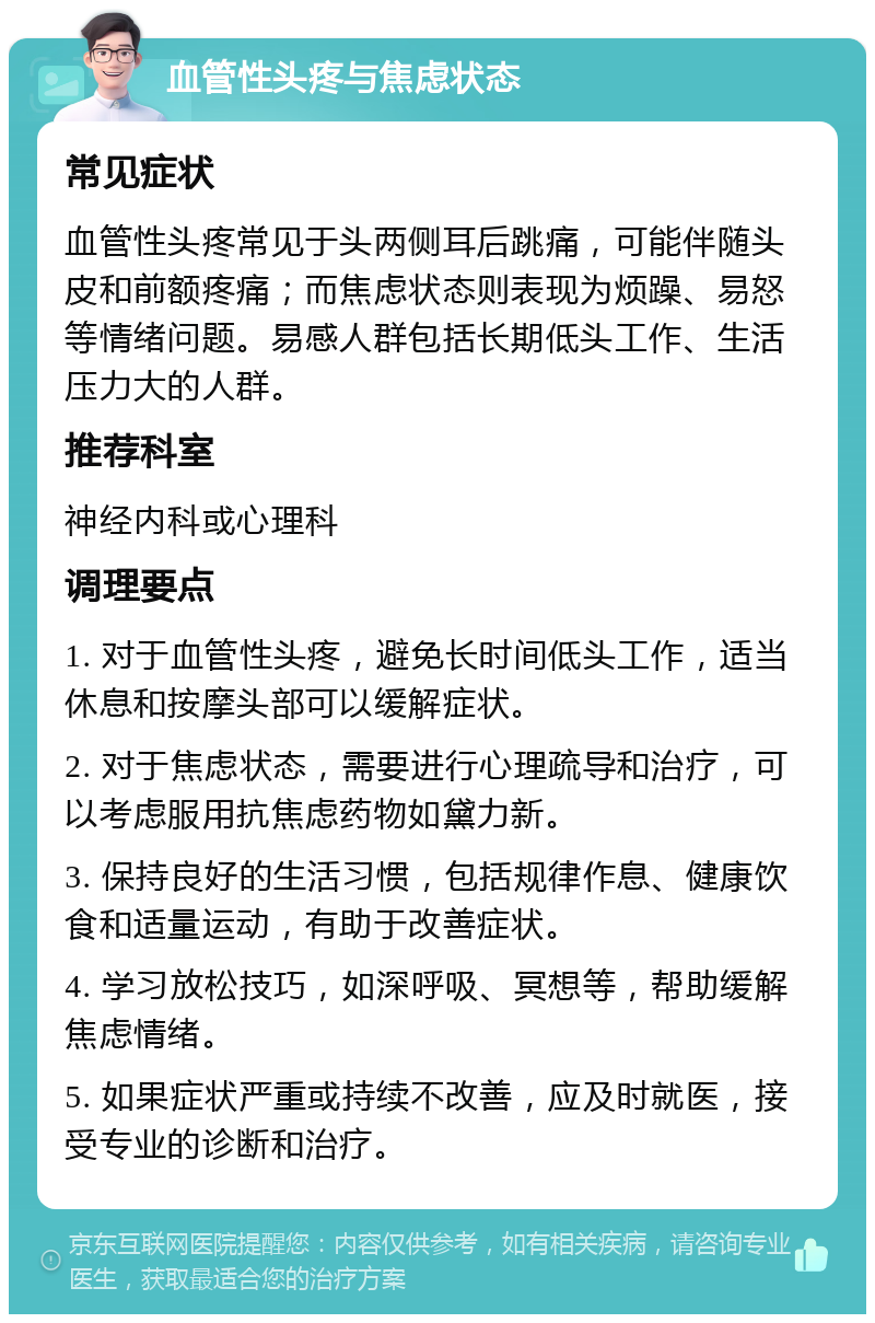 血管性头疼与焦虑状态 常见症状 血管性头疼常见于头两侧耳后跳痛，可能伴随头皮和前额疼痛；而焦虑状态则表现为烦躁、易怒等情绪问题。易感人群包括长期低头工作、生活压力大的人群。 推荐科室 神经内科或心理科 调理要点 1. 对于血管性头疼，避免长时间低头工作，适当休息和按摩头部可以缓解症状。 2. 对于焦虑状态，需要进行心理疏导和治疗，可以考虑服用抗焦虑药物如黛力新。 3. 保持良好的生活习惯，包括规律作息、健康饮食和适量运动，有助于改善症状。 4. 学习放松技巧，如深呼吸、冥想等，帮助缓解焦虑情绪。 5. 如果症状严重或持续不改善，应及时就医，接受专业的诊断和治疗。