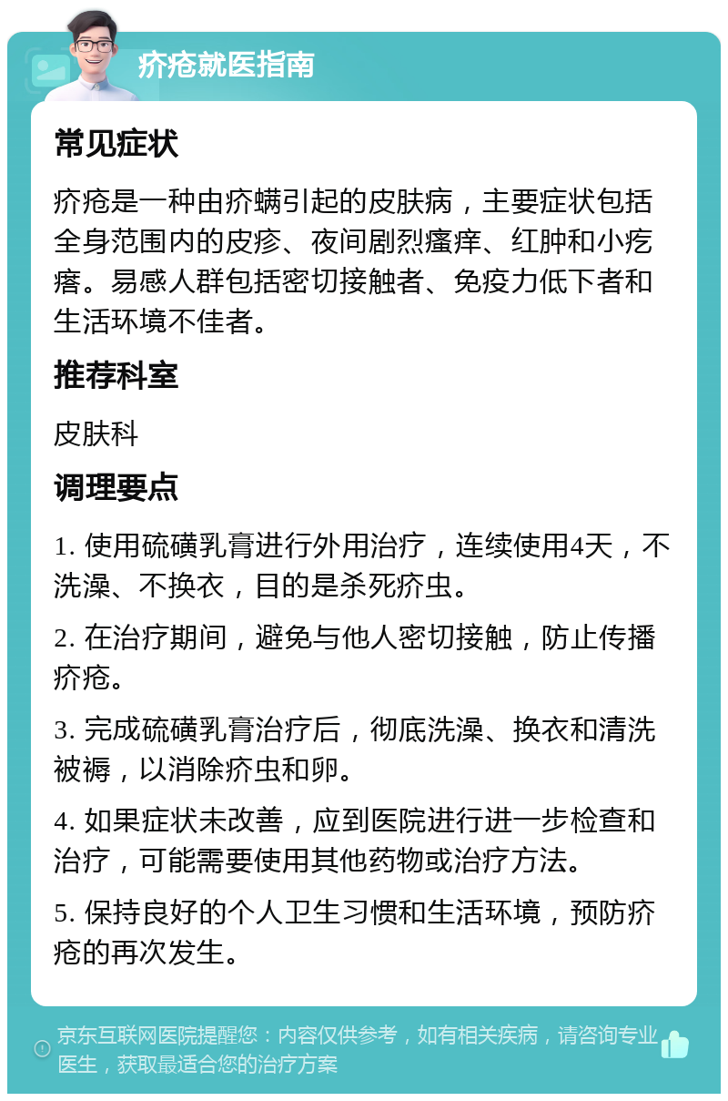 疥疮就医指南 常见症状 疥疮是一种由疥螨引起的皮肤病，主要症状包括全身范围内的皮疹、夜间剧烈瘙痒、红肿和小疙瘩。易感人群包括密切接触者、免疫力低下者和生活环境不佳者。 推荐科室 皮肤科 调理要点 1. 使用硫磺乳膏进行外用治疗，连续使用4天，不洗澡、不换衣，目的是杀死疥虫。 2. 在治疗期间，避免与他人密切接触，防止传播疥疮。 3. 完成硫磺乳膏治疗后，彻底洗澡、换衣和清洗被褥，以消除疥虫和卵。 4. 如果症状未改善，应到医院进行进一步检查和治疗，可能需要使用其他药物或治疗方法。 5. 保持良好的个人卫生习惯和生活环境，预防疥疮的再次发生。