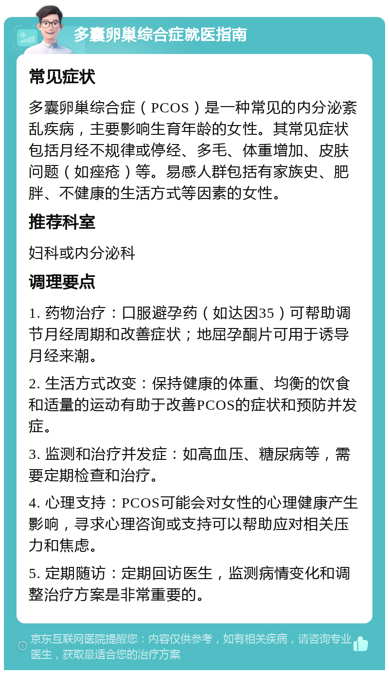 多囊卵巢综合症就医指南 常见症状 多囊卵巢综合症（PCOS）是一种常见的内分泌紊乱疾病，主要影响生育年龄的女性。其常见症状包括月经不规律或停经、多毛、体重增加、皮肤问题（如痤疮）等。易感人群包括有家族史、肥胖、不健康的生活方式等因素的女性。 推荐科室 妇科或内分泌科 调理要点 1. 药物治疗：口服避孕药（如达因35）可帮助调节月经周期和改善症状；地屈孕酮片可用于诱导月经来潮。 2. 生活方式改变：保持健康的体重、均衡的饮食和适量的运动有助于改善PCOS的症状和预防并发症。 3. 监测和治疗并发症：如高血压、糖尿病等，需要定期检查和治疗。 4. 心理支持：PCOS可能会对女性的心理健康产生影响，寻求心理咨询或支持可以帮助应对相关压力和焦虑。 5. 定期随访：定期回访医生，监测病情变化和调整治疗方案是非常重要的。