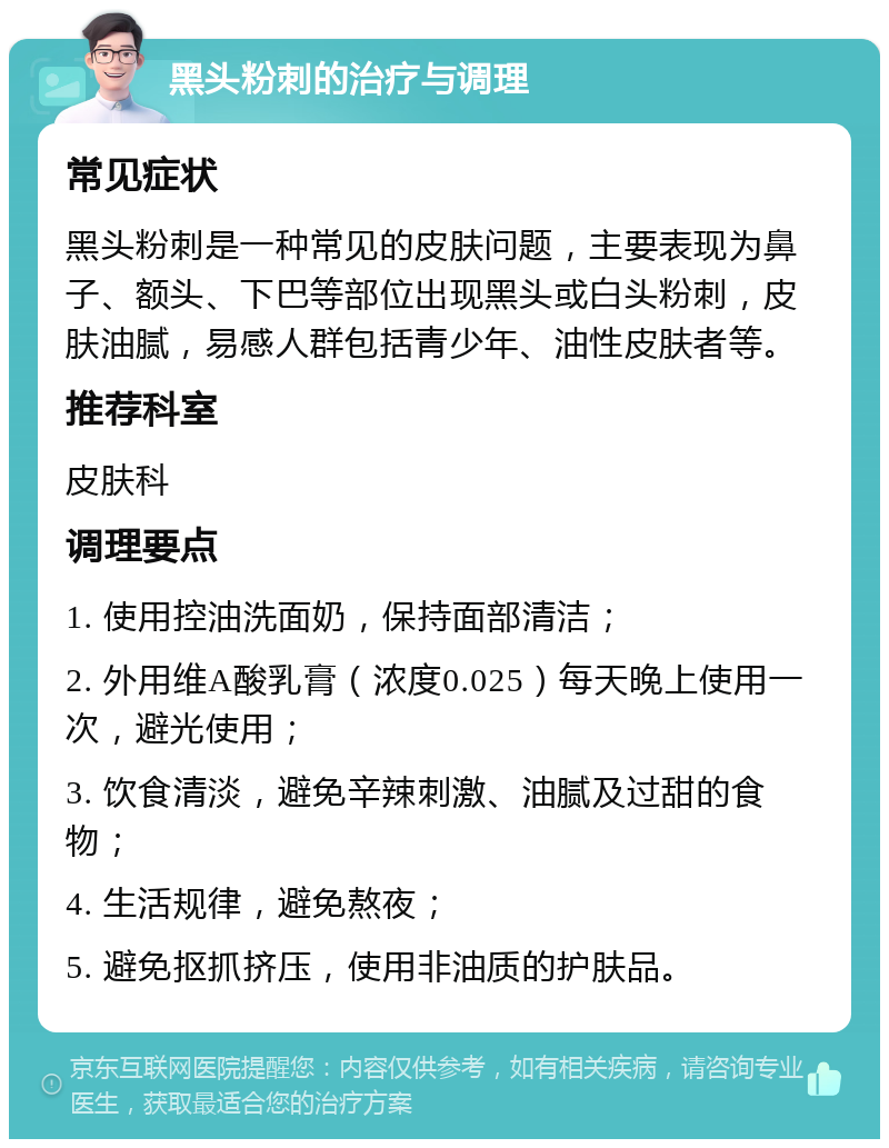 黑头粉刺的治疗与调理 常见症状 黑头粉刺是一种常见的皮肤问题，主要表现为鼻子、额头、下巴等部位出现黑头或白头粉刺，皮肤油腻，易感人群包括青少年、油性皮肤者等。 推荐科室 皮肤科 调理要点 1. 使用控油洗面奶，保持面部清洁； 2. 外用维A酸乳膏（浓度0.025）每天晚上使用一次，避光使用； 3. 饮食清淡，避免辛辣刺激、油腻及过甜的食物； 4. 生活规律，避免熬夜； 5. 避免抠抓挤压，使用非油质的护肤品。