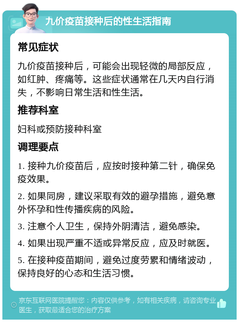 九价疫苗接种后的性生活指南 常见症状 九价疫苗接种后，可能会出现轻微的局部反应，如红肿、疼痛等。这些症状通常在几天内自行消失，不影响日常生活和性生活。 推荐科室 妇科或预防接种科室 调理要点 1. 接种九价疫苗后，应按时接种第二针，确保免疫效果。 2. 如果同房，建议采取有效的避孕措施，避免意外怀孕和性传播疾病的风险。 3. 注意个人卫生，保持外阴清洁，避免感染。 4. 如果出现严重不适或异常反应，应及时就医。 5. 在接种疫苗期间，避免过度劳累和情绪波动，保持良好的心态和生活习惯。