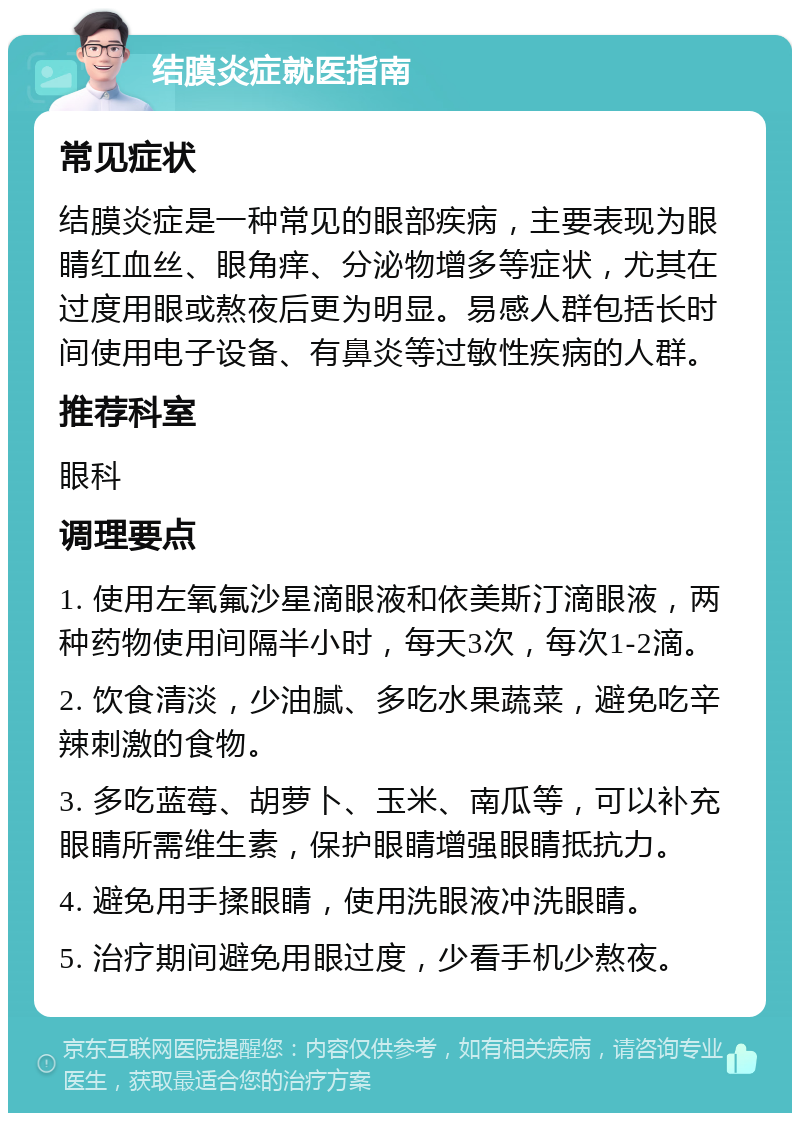 结膜炎症就医指南 常见症状 结膜炎症是一种常见的眼部疾病，主要表现为眼睛红血丝、眼角痒、分泌物增多等症状，尤其在过度用眼或熬夜后更为明显。易感人群包括长时间使用电子设备、有鼻炎等过敏性疾病的人群。 推荐科室 眼科 调理要点 1. 使用左氧氟沙星滴眼液和依美斯汀滴眼液，两种药物使用间隔半小时，每天3次，每次1-2滴。 2. 饮食清淡，少油腻、多吃水果蔬菜，避免吃辛辣刺激的食物。 3. 多吃蓝莓、胡萝卜、玉米、南瓜等，可以补充眼睛所需维生素，保护眼睛增强眼睛抵抗力。 4. 避免用手揉眼睛，使用洗眼液冲洗眼睛。 5. 治疗期间避免用眼过度，少看手机少熬夜。