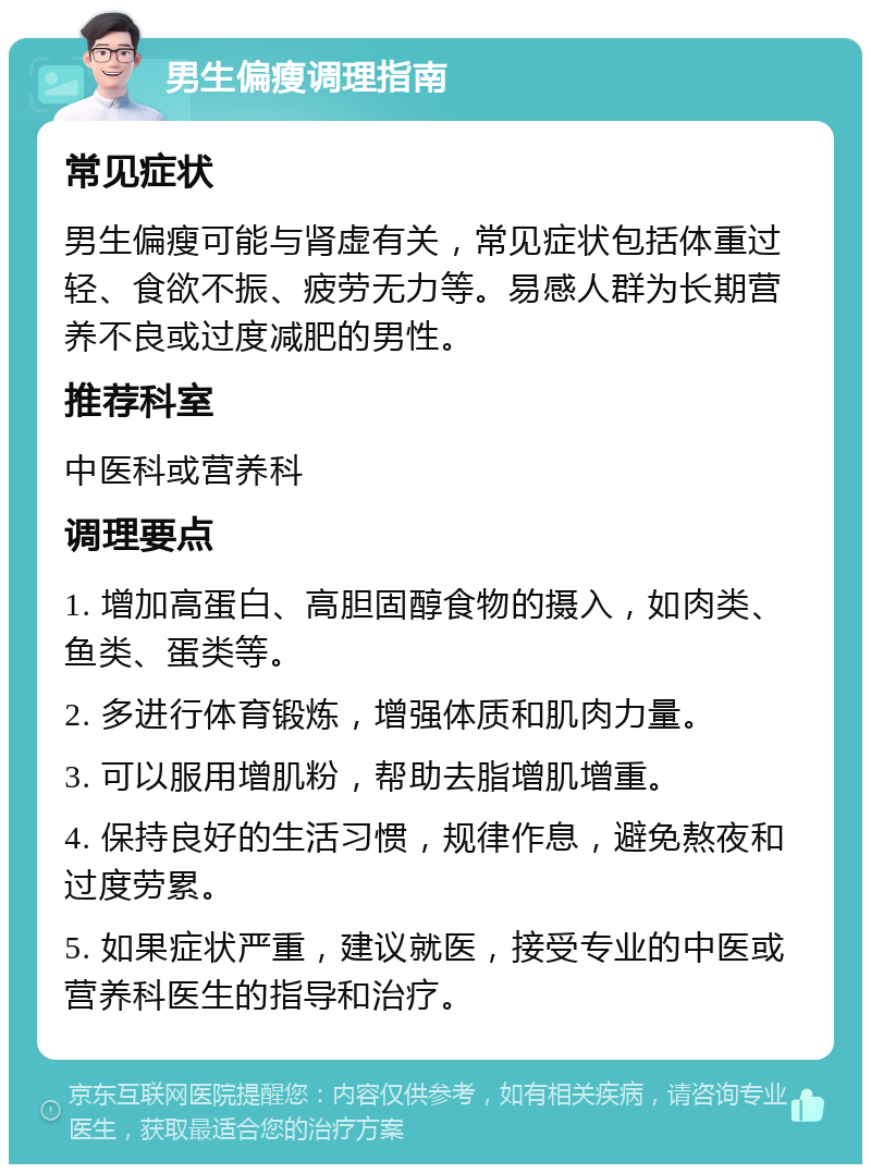 男生偏瘦调理指南 常见症状 男生偏瘦可能与肾虚有关，常见症状包括体重过轻、食欲不振、疲劳无力等。易感人群为长期营养不良或过度减肥的男性。 推荐科室 中医科或营养科 调理要点 1. 增加高蛋白、高胆固醇食物的摄入，如肉类、鱼类、蛋类等。 2. 多进行体育锻炼，增强体质和肌肉力量。 3. 可以服用增肌粉，帮助去脂增肌增重。 4. 保持良好的生活习惯，规律作息，避免熬夜和过度劳累。 5. 如果症状严重，建议就医，接受专业的中医或营养科医生的指导和治疗。