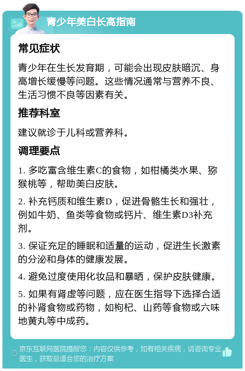 青少年美白长高指南 常见症状 青少年在生长发育期，可能会出现皮肤暗沉、身高增长缓慢等问题。这些情况通常与营养不良、生活习惯不良等因素有关。 推荐科室 建议就诊于儿科或营养科。 调理要点 1. 多吃富含维生素C的食物，如柑橘类水果、猕猴桃等，帮助美白皮肤。 2. 补充钙质和维生素D，促进骨骼生长和强壮，例如牛奶、鱼类等食物或钙片、维生素D3补充剂。 3. 保证充足的睡眠和适量的运动，促进生长激素的分泌和身体的健康发展。 4. 避免过度使用化妆品和暴晒，保护皮肤健康。 5. 如果有肾虚等问题，应在医生指导下选择合适的补肾食物或药物，如枸杞、山药等食物或六味地黄丸等中成药。